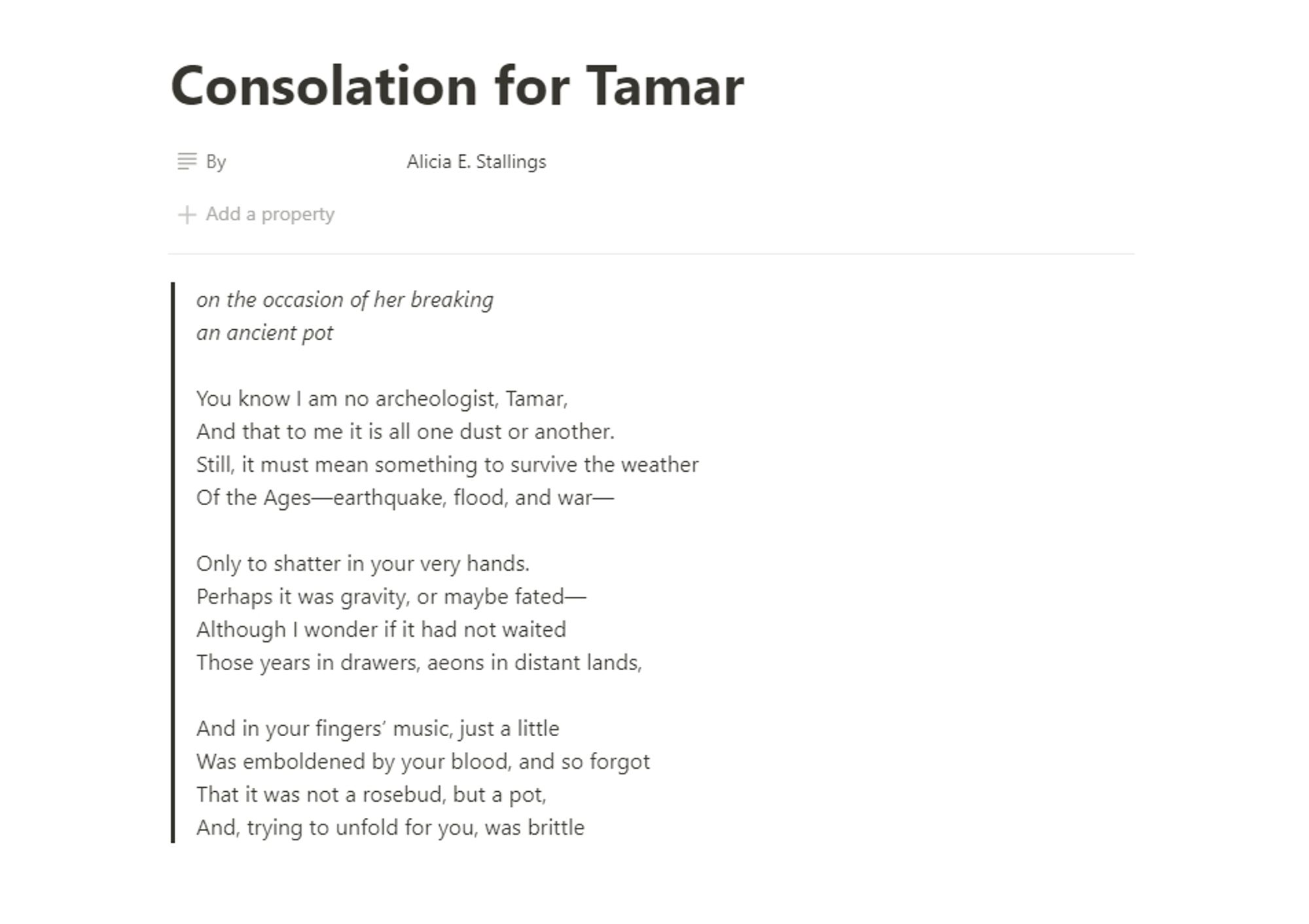 Consolation for Tamar
by Alicia E. Stallings

on the occasion of her breaking
an ancient pot

You know I am no archeologist, Tamar,
And that to me it is all one dust or another.
Still, it must mean something to survive the weather
Of the Ages—earthquake, flood, and war—

Only to shatter in your very hands.
Perhaps it was gravity, or maybe fated—
Although I wonder if it had not waited
Those years in drawers, aeons in distant lands,

And in your fingers’ music, just a little
Was emboldened by your blood, and so forgot
That it was not a rosebud, but a pot,
And, trying to unfold for you, was brittle