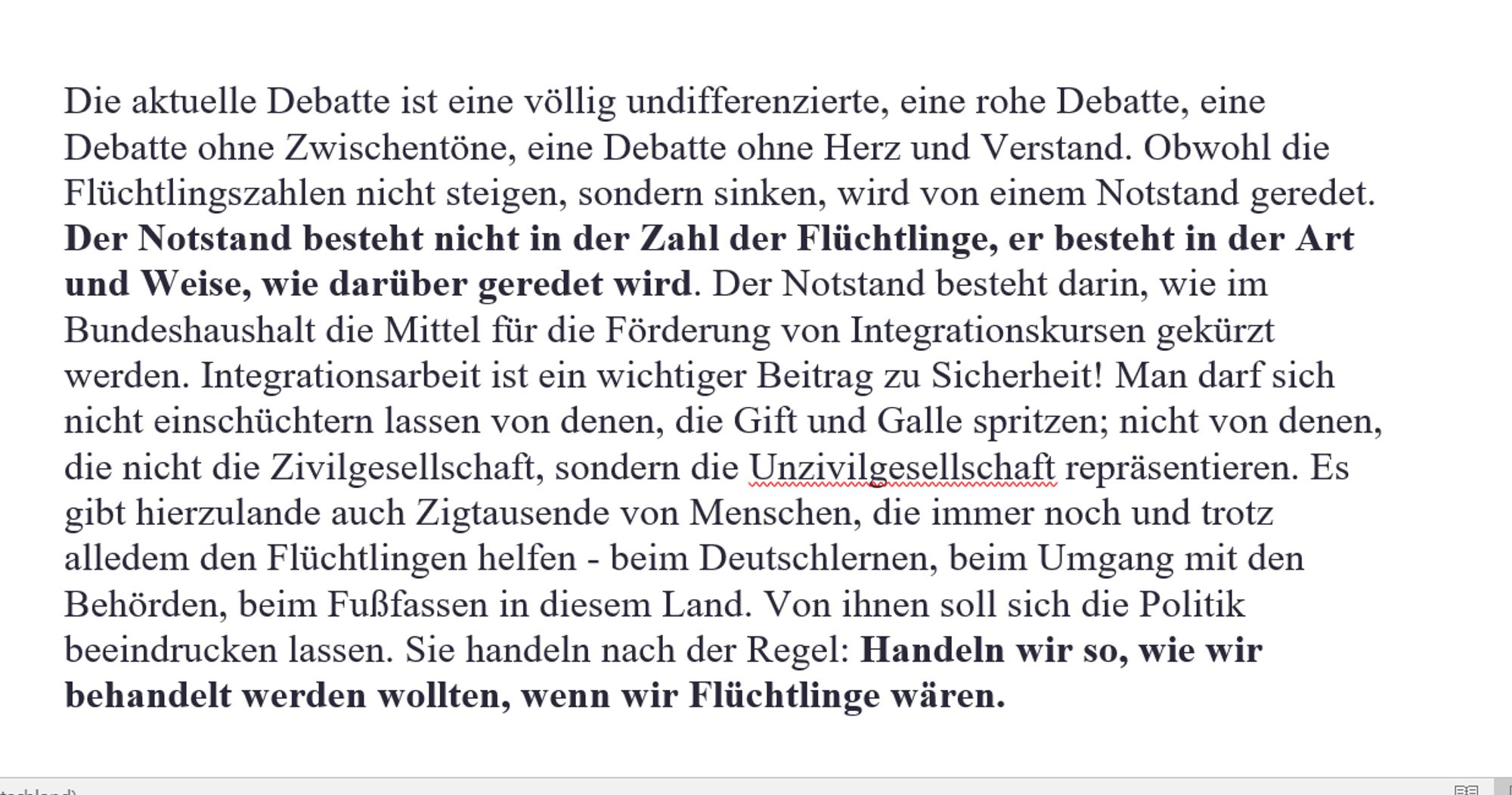 Die aktuelle Debatte ist eine völlig undifferenzierte, eine rohe Debatte, eine Debatte ohne Zwischentöne, eine Debatte ohne Herz und Verstand. Obwohl die Flüchtlingszahlen nicht steigen, sondern sinken, wird von einem Notstand geredet. Der Notstand besteht nicht in der Zahl der Flüchtlinge, er besteht in der Art und Weise, wie darüber geredet wird. Der Notstand besteht darin, wie im Bundeshaushalt die Mittel für die Förderung von Integrationskursen gekürzt werden. Integrationsarbeit ist ein wichtiger Beitrag zu Sicherheit! Man darf sich nicht einschüchtern lassen von denen, die Gift und Galle spritzen; nicht von denen, die nicht die Zivilgesellschaft, sondern die Unzivilgesellschaft repräsentieren. Es gibt hierzulande auch Zigtausende von Menschen, die immer noch und trotz alledem den Flüchtlingen helfen - beim Deutschlernen, beim Umgang mit den Behörden, beim Fußfassen in diesem Land. Von ihnen soll sich die Politik beeindrucken lassen. Sie handeln nach der Regel: Handeln wir so, wie