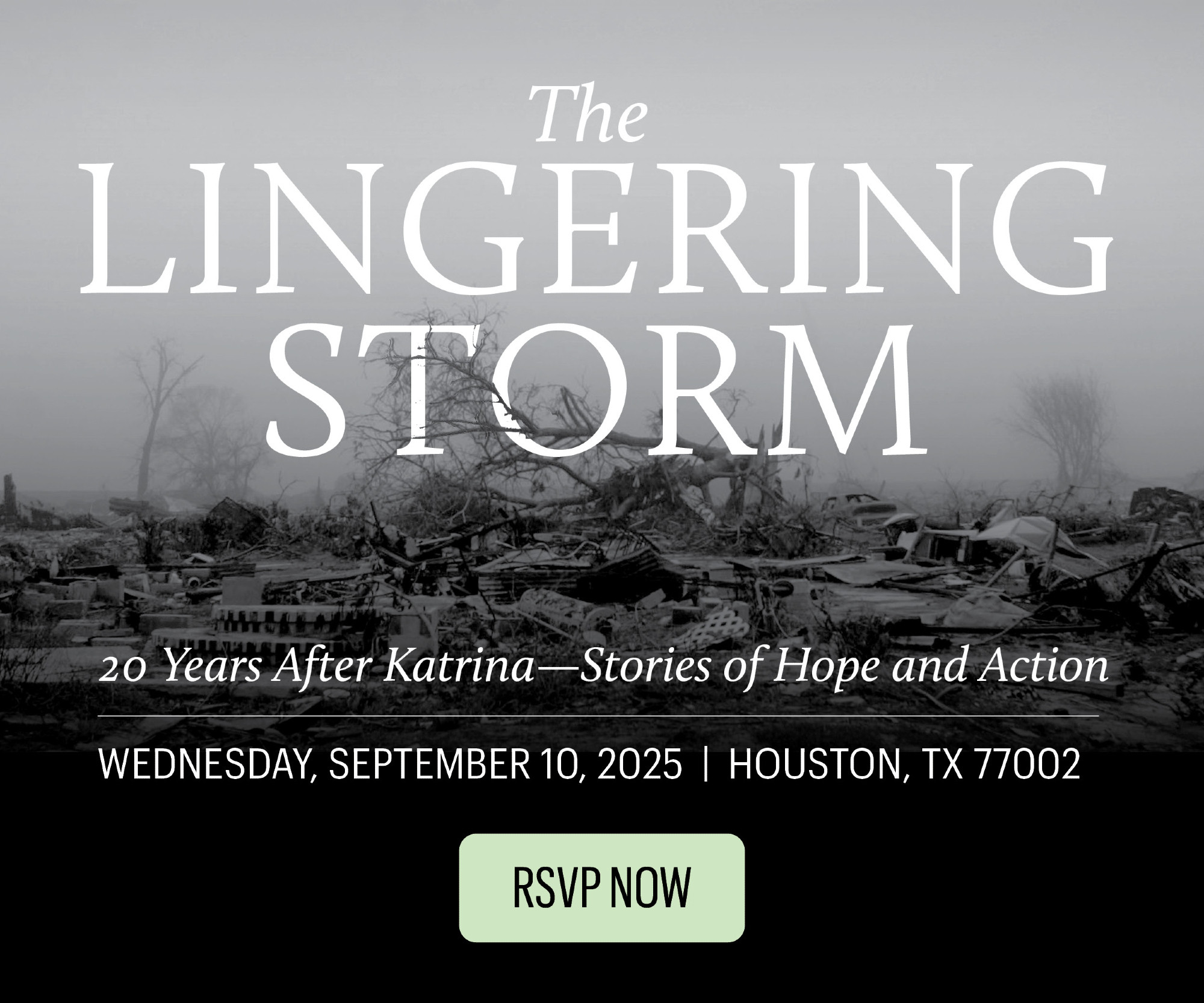 An image of a storm-wrecked, rubble strewn New Orleans behind text: The Lingering Storm. 20 years after Katrina -- Stories of Hope and Action. Wednesday, September 10 2025, Houston TX 77002. RSVP Now!