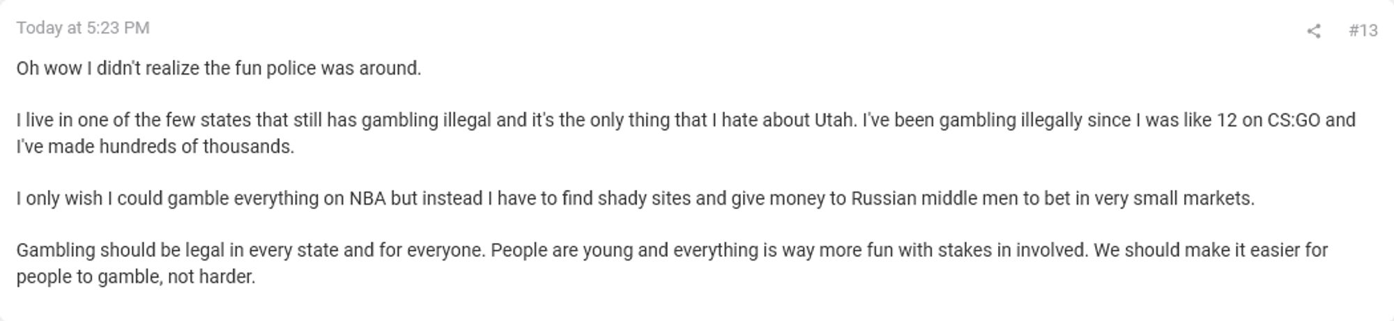 Oh wow I didn't realize the fun police was around.

I live in one of the few states that still has gambling illegal and it's the only thing that I hate about Utah. I've been gambling illegally since I was like 12 on CS:GO and I've made hundreds of thousands.

I only wish I could gamble everything on NBA but instead I have to find shady sites and give money to Russian middle men to bet in very small markets.

Gambling should be legal in every state and for everyone. People are young and everything is way more fun with stakes in involved. We should make it easier for people to gamble, not harder.