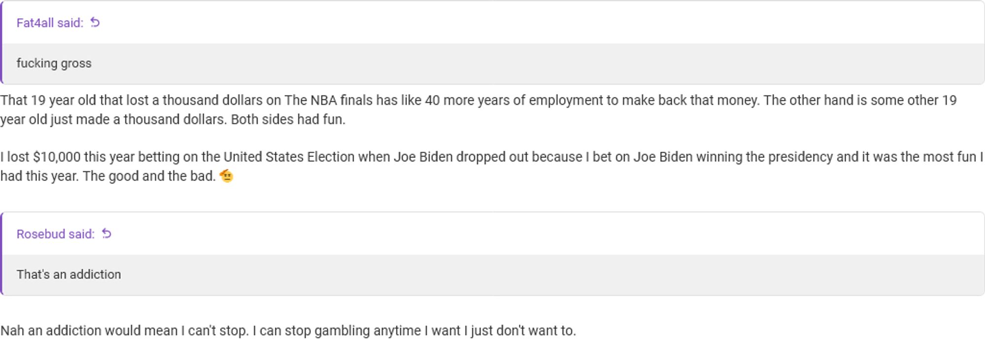 > fucking gross
That 19 year old that lost a thousand dollars on The NBA finals has like 40 more years of employment to make back that money. The other hand is some other 19 year old just made a thousand dollars. Both sides had fun.

I lost $10,000 this year betting on the United States Election when Joe Biden dropped out because I bet on Joe Biden winning the presidency and it was the most fun I had this year. The good and the bad. 🫡

> That's an addiction 
Nah an addiction would mean I can't stop. I can stop gambling anytime I want I just don't want to.