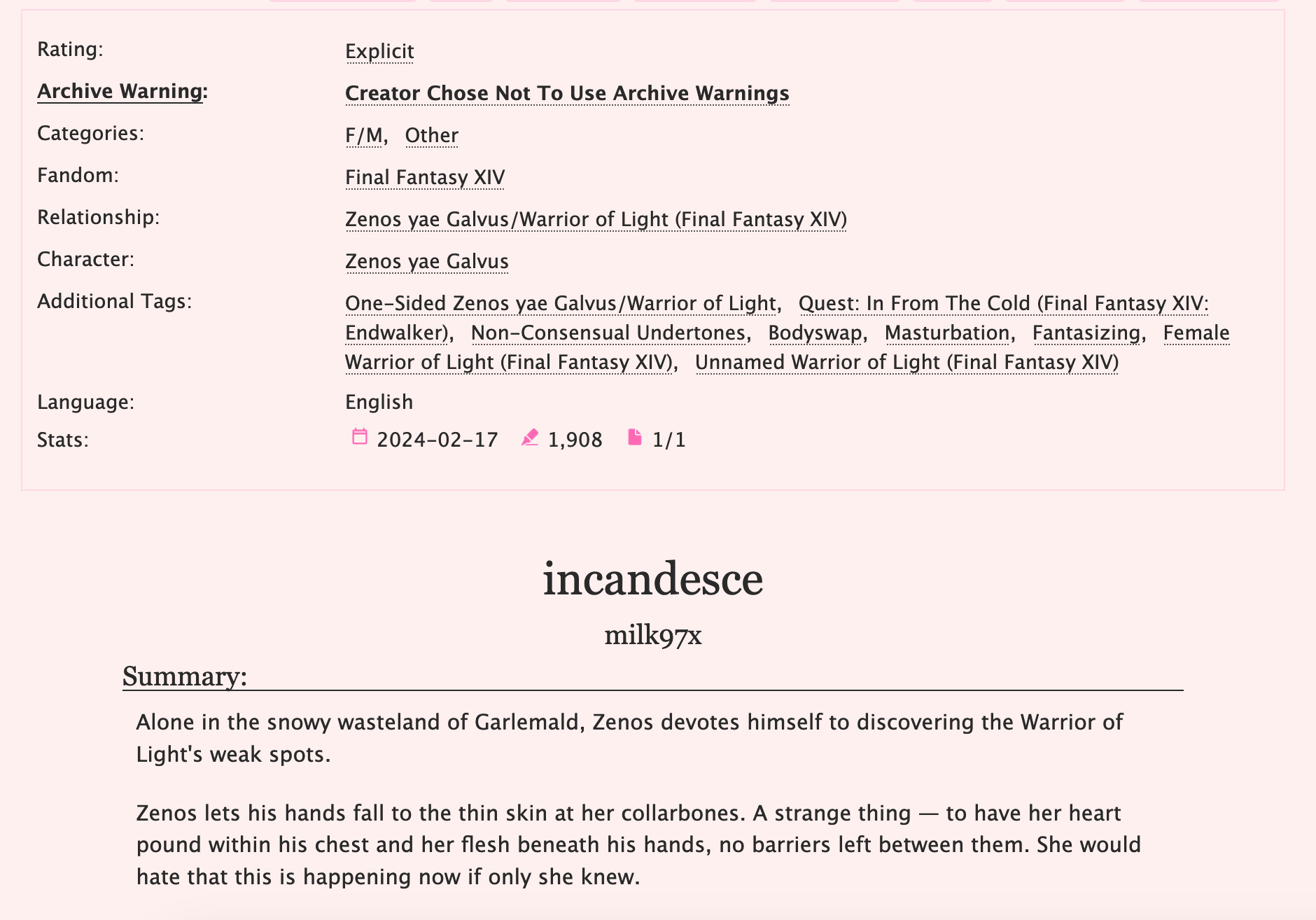 Ao3 preview for Zenos/Wol fic "incandesce" FFXIV fic

Additional Tags: One-Sided Zenos yae Galvus/Warrior of Light, Quest: In From The Cold, Non-Consensual Undertones, Bodyswap, Masturbation, Fantasizing, Female Warrior of Light, Unnamed Warrior of Light

Summary: Alone in the snowy wasteland of Garlemald, Zenos devotes himself to discovering the Warrior of Light's weak spots.

Zenos lets his hands fall to the thin skin at her collarbones. A strange thing — to have her heart pound within his chest and her flesh beneath his hands, no barriers left between them. She would hate that this is happening now if only she knew.