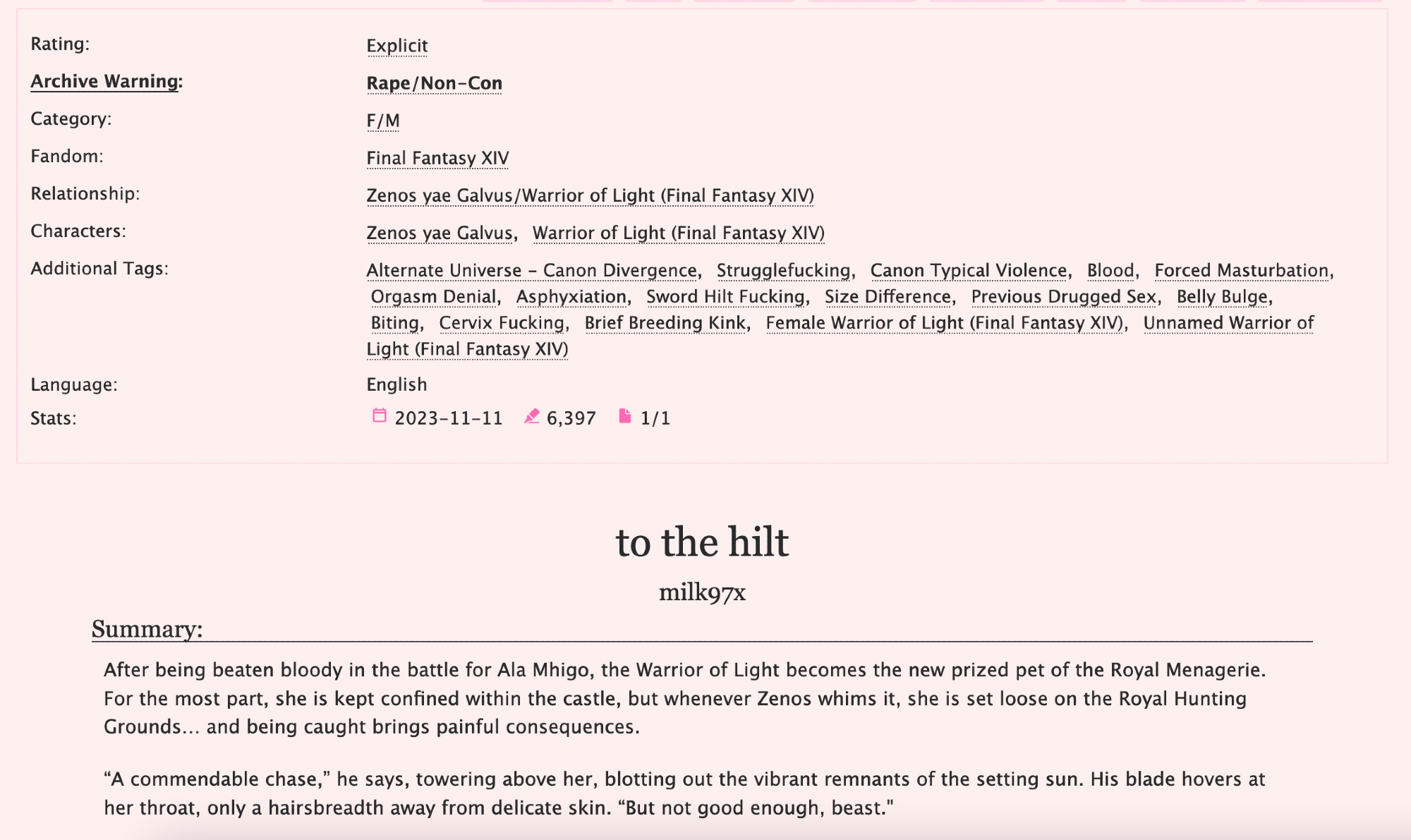 Ao3 preview for Zenos/Wol fic "to the hilt" FFXIV fic

Additional Tags: Alternate Universe - Canon Divergence, Strugglefucking, Canon Typical Violence, Blood, Forced Masturbation, Orgasm Denial, Asphyxiation, Sword Hilt Fucking, Size Difference, Previous Drugged Sex, Belly Bulge, Biting, Cervix Fucking, Brief Breeding Kink, Female Warrior of Light, Unnamed Warrior of Light

Summary: After being beaten bloody in the battle for Ala Mhigo, the Warrior of Light becomes the new prized pet of the Royal Menagerie. For the most part, she is kept confined within the castle, but whenever Zenos whims it, she is set loose on the Royal Hunting Grounds… and being caught brings painful consequences.

“A commendable chase,” he says, towering above her, blotting out the vibrant remnants of the setting sun. His blade hovers at her throat, only a hairsbreadth away from delicate skin. “But not good enough, beast."