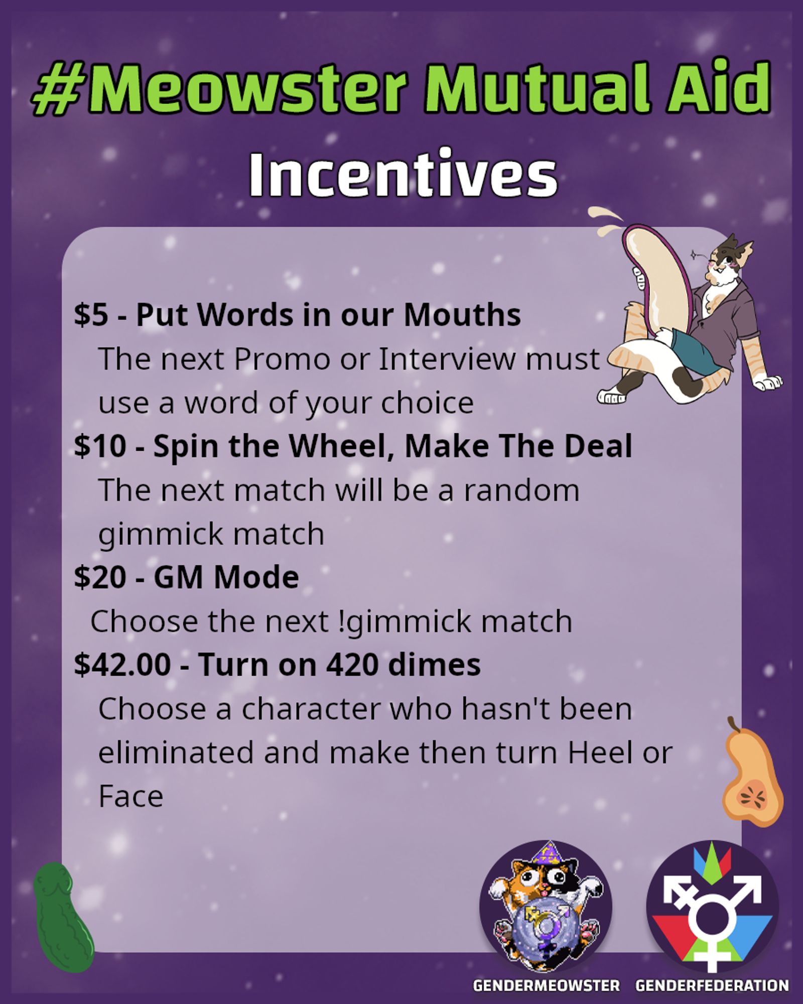 #meowsterMutualAid Incentives.  $5 - Put Words in our mouths. The next promo or interview must use a word of your choice.  $10 - Spin the Wheel, make the Deal.  The next match will be a random gimmick match.  $20 - GM Mode. Choose the next gimmick match.  $42 - Turn on 420 dimes.  Choose a character who hasn't been eliminated and make them turn Heel or Face