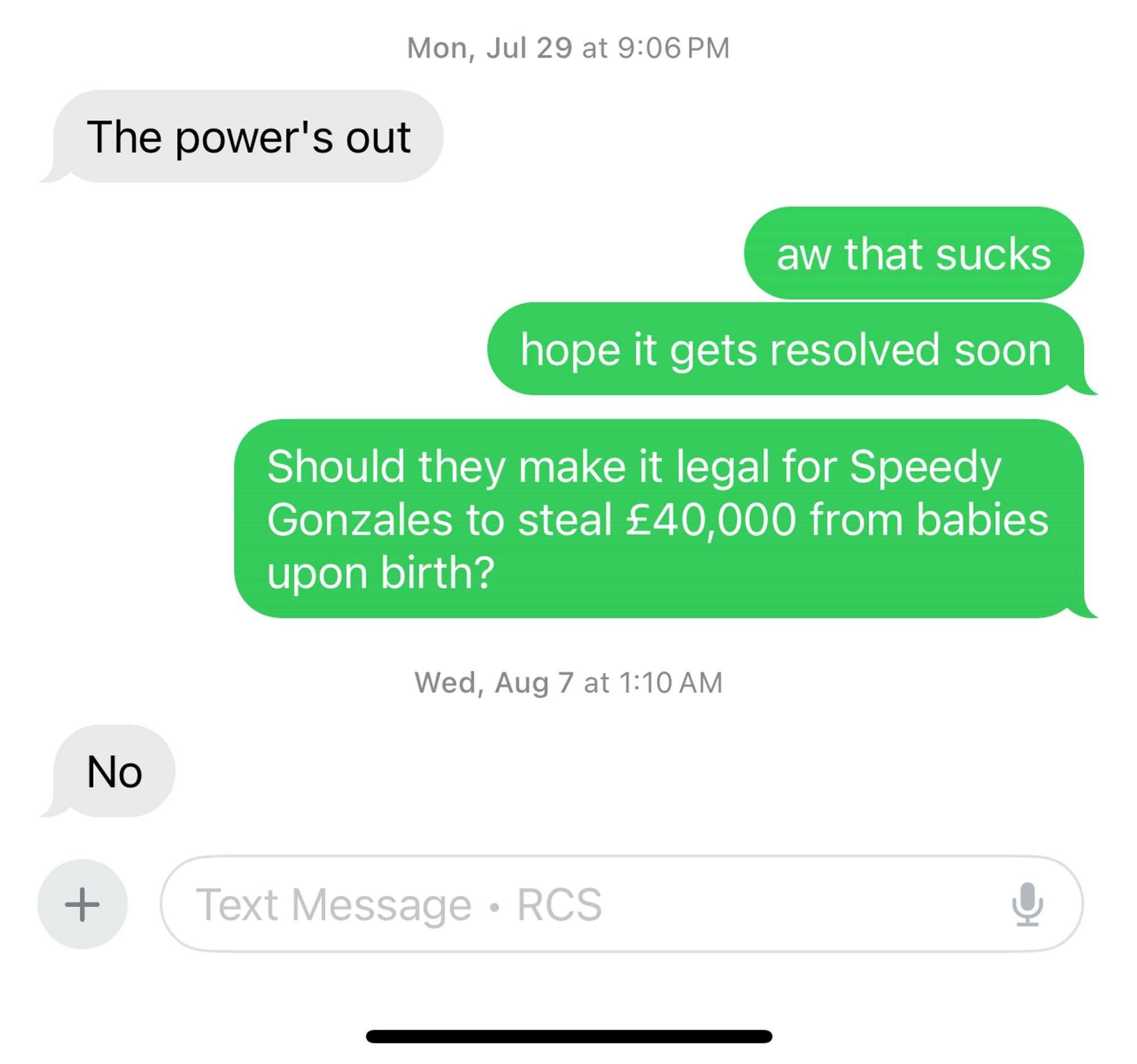 other person: the power’s out
me: aw that sucks 
me: hope it gets resolved soon
me: Should they make it legal for Speedy Gonzales to steal £40,000 from babies upon birth?
other person, a week and a half later: No