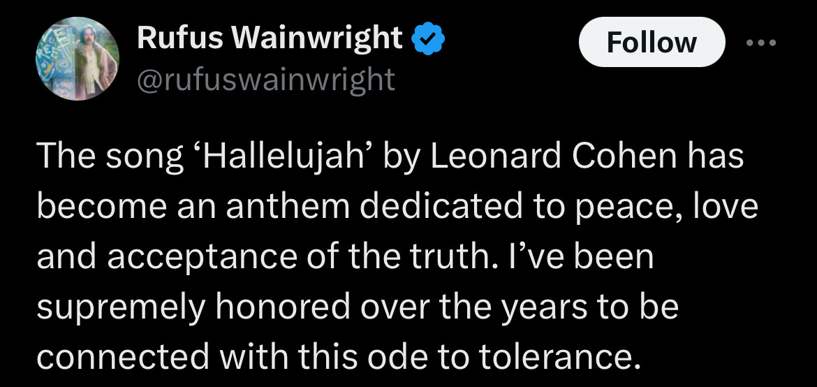 Rufus Wainwright posted:

“The song 'Hallelujah' by Leonard Cohen has become an anthem dedicated to peace, love and acceptance of the truth. l've been supremely honored over the years to be connected with this ode to tolerance.”