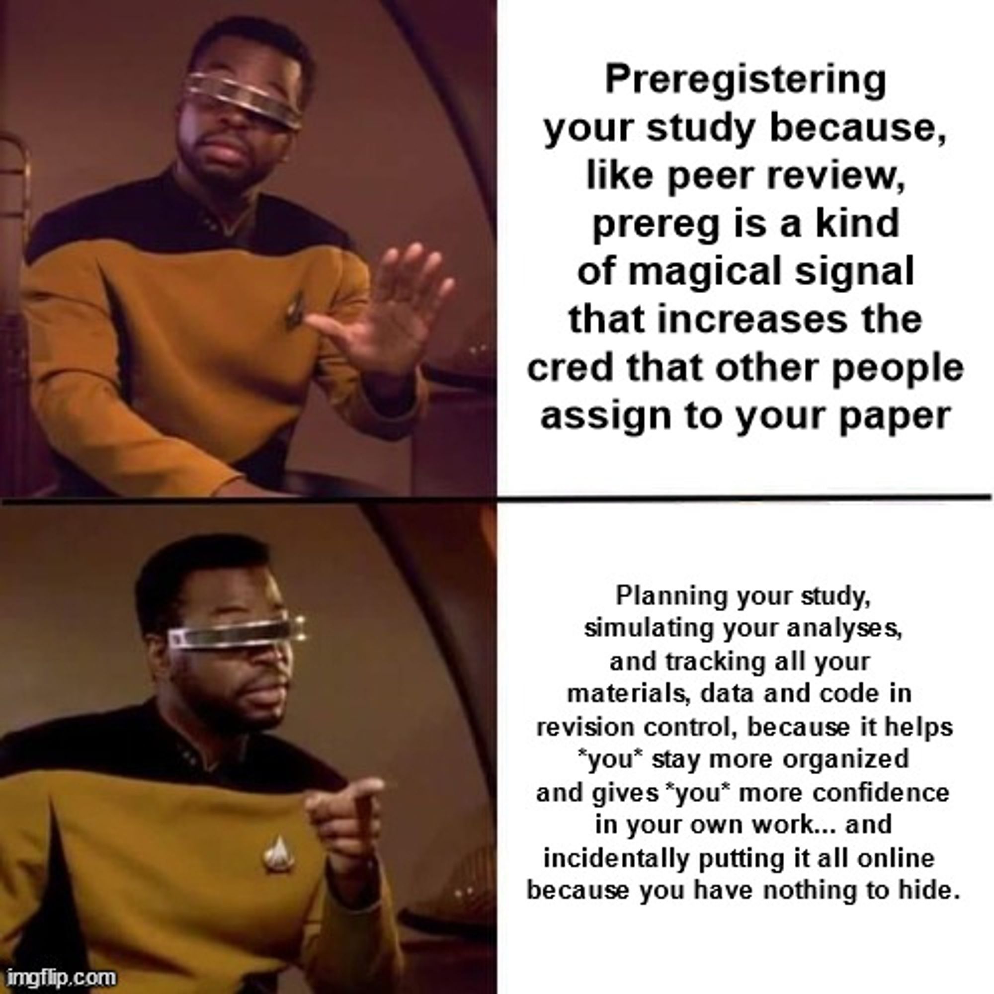 Geordi LaForge putting his hand up like "hold up:" Preregistering your study because, like peer review, prereg is a kind of magical signal that increases the cred that other people assign to your paper

Geordi LaForge pointing like "right on:" Planning your study, simulating your analyses, and tracking all your materials, data and code in revision control, because it helps *you* stay more organized and gives *you* more confidence in your own work... and incidentally putting it all online because you have nothing to hide.