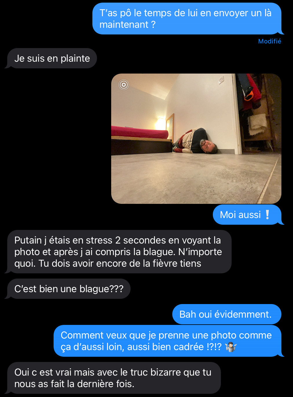 Capture d’écran de messages, avec une photo :
« T’as pô le temps de lui envoyer un message, là maintenant ?
- Je suis en plainte
[photo de moi allongé tout contre le mur]
- Moi aussi❕
- Putain j étais en stress 2 secondes en voyant la photo et après j ai compris la blague. N’importe quoi. Tu dois avoir encore de la fièvre, tiens !
C’est bien une blague???
- Bah oui évidemment. 
Comment veux que je prenne une photo comme ça d’aussi loin, aussi bien cadrée !?!? 
- Oui c est vrai, mais avec le truc bizarre que tu nous as fait la dernière fois. »