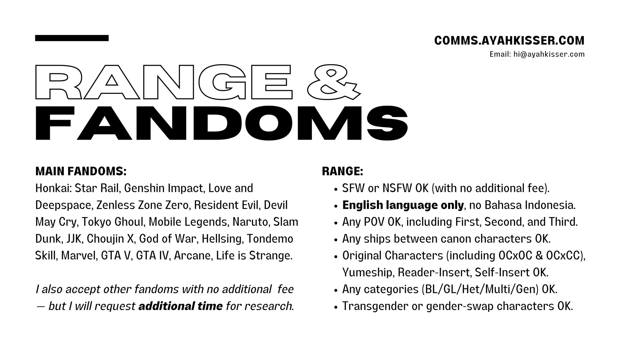 RANGE & FANDOMS

MAIN FANDOMS:
Honkai: Star Rail, Genshin Impact, Love and Deepspace, Zenless Zone Zero, Resident Evil, Devil May Cry, Tokyo Ghoul, Mobile Legends, Naruto, Slam Dunk, JJK, Choujin X, God of War, Hellsing, Tondemo Skill, Marvel, GTA V, GTA IV, Arcane, Life is Strange.

I also accept other fandoms with no additional fee
— but I will request additional time for research.

RANGE:
• SFW or NSFW OK (with no additional fee).
• English language only, no Bahasa Indonesia.
• Any POV OK, including First, Second, and Third.
• Any ships between canon characters OK.
• Original Characters (including OCxOC & OCxCC), Yumeship, Reader-Insert, Self-Insert OK.
• Any categories (BL/GL/Het/Multi/Gen) OK.
• Transgender or gender-swap characters OK.