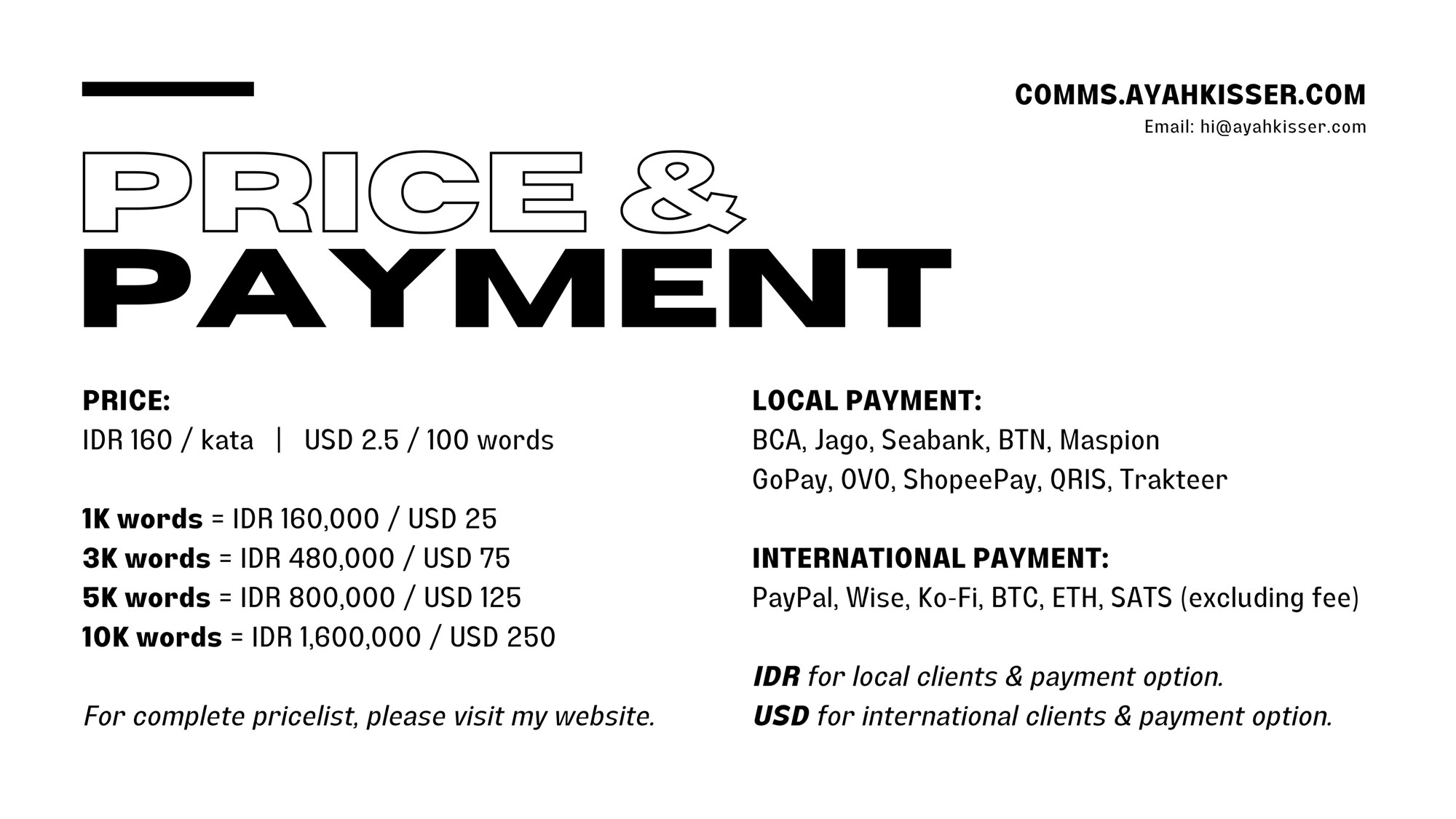 PRICE & PAYMENT

PRICE:
IDR 160 / kata
USD 2.5 / 100 words

1K words = IDR 160.000 / USD 25
3K words = IDR 480.000 / USD 75
5K words = IDR 800.000 / USD 125
10K words = IDR 1.600.000 / USD 250

For complete pricelist, please visit my website.

LOCAL PAYMENT:
BCA, Jago, Seabank, BTN, Maspion GoPay, OVO, ShopeePay, QRIS, Trakteer (excluding fee)

INTERNATIONAL PAYMENT:
PayPal, Wise, Ko-Fi, BTC, ETH, SATS (excluding fee)

IDR for local clients & payment option.
USD for international clients & payment option.