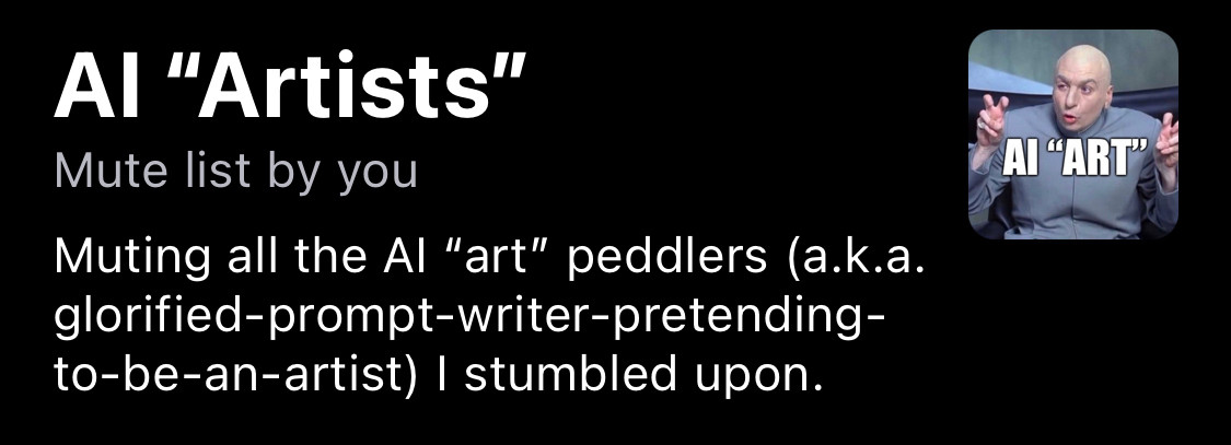 a screenshot of a mute list by @dth.my.id titled “AI ‘Artists’” with the description as follows:

“Muting all the Al "art" peddlers (a.k.a. glorified-prompt-writer-pretending-to-be-an-artist) I stumbled upon.”