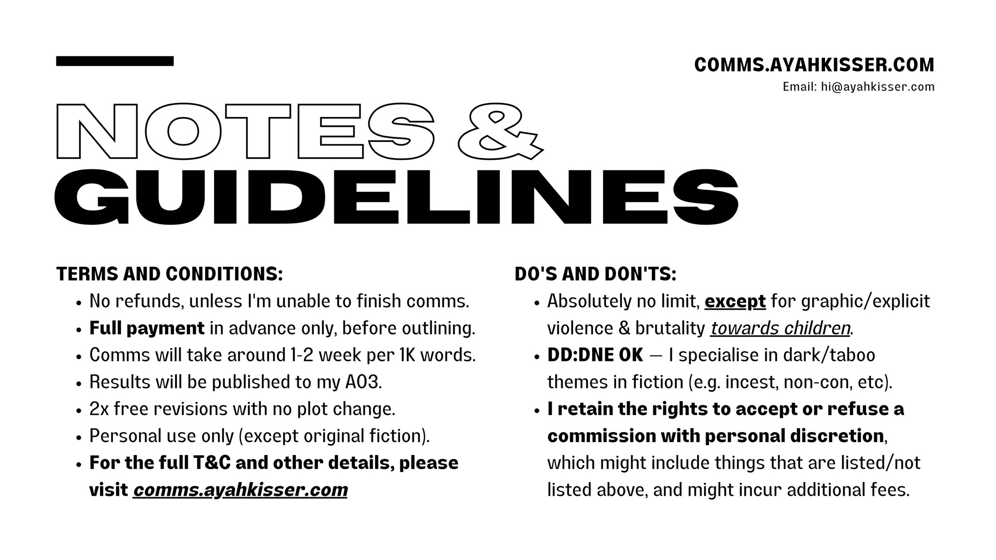 NOTES & GUIDELINES

TERMS AND CONDITIONS:
• No refunds, unless I'm unable to finish comms.
• Full payment in advance only, before outlining.
• Comms will take around 1-2 week per 1K words.
• Results will be published to my AO3.
• 2x free revisions with no plot change.
• Personal use only (except original fiction).
• For the full T&C and other details, please visit comms.ayahkisser.com

DO'S AND DON'TS:
• Absolutely no limit, except for graphic/explicit violence & brutality towards children.
• DD:DNE OK — I specialise in dark/taboo themes in fiction (e.g. incest, non-con, etc).
• I retain the rights to accept or refuse a commission with personal discretion, which might include things that are listed/not listed above, and might incur additional fees.