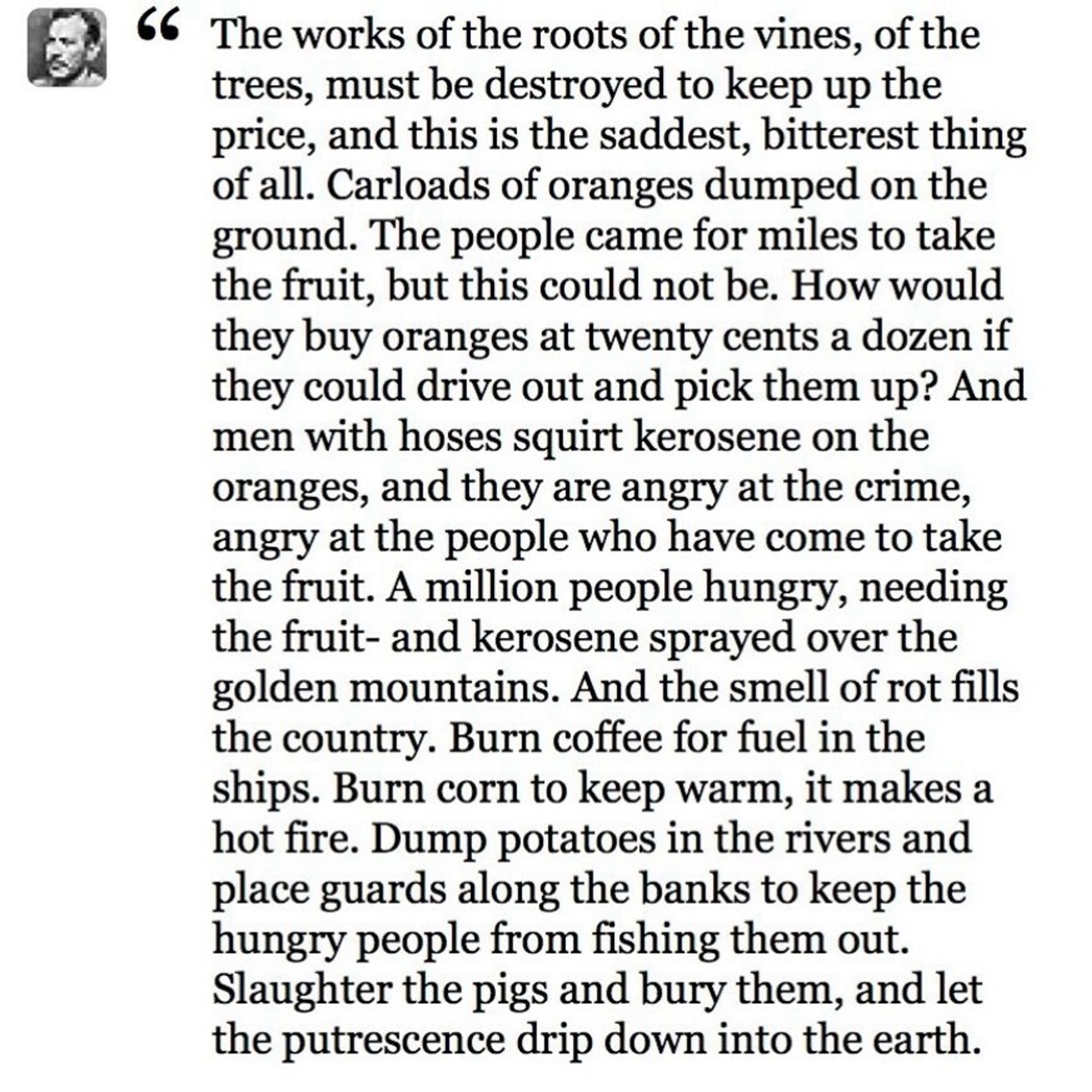 The works of the roots of the vines, of the trees, must be destroyed to keep up the price, and this is the saddest, bitterest thing of all. Carloads of oranges dumped on the ground. The people came for miles to take the fruit, but this could not be. How would they buy oranges at twenty cents a dozen if they could drive out and pick them up? And men with hoses squirt kerosene on the oranges, and they are angry at the crime, angry at the people who have come to take the fruit. A million people hungry, needing the fruit- and kerosene sprayed over the golden mountains. And the smell of rot fills the country. Burn coffee for fuel in the ships. Burn corn to keep warm, it makes a hot fire. Dump potatoes in the rivers and place guards along the banks to keep the hungry people from fishing them out.
Slaughter the pigs and bury them, and let the putrescence drip down into the earth.

There is a crime here that goes beyond denunciation.