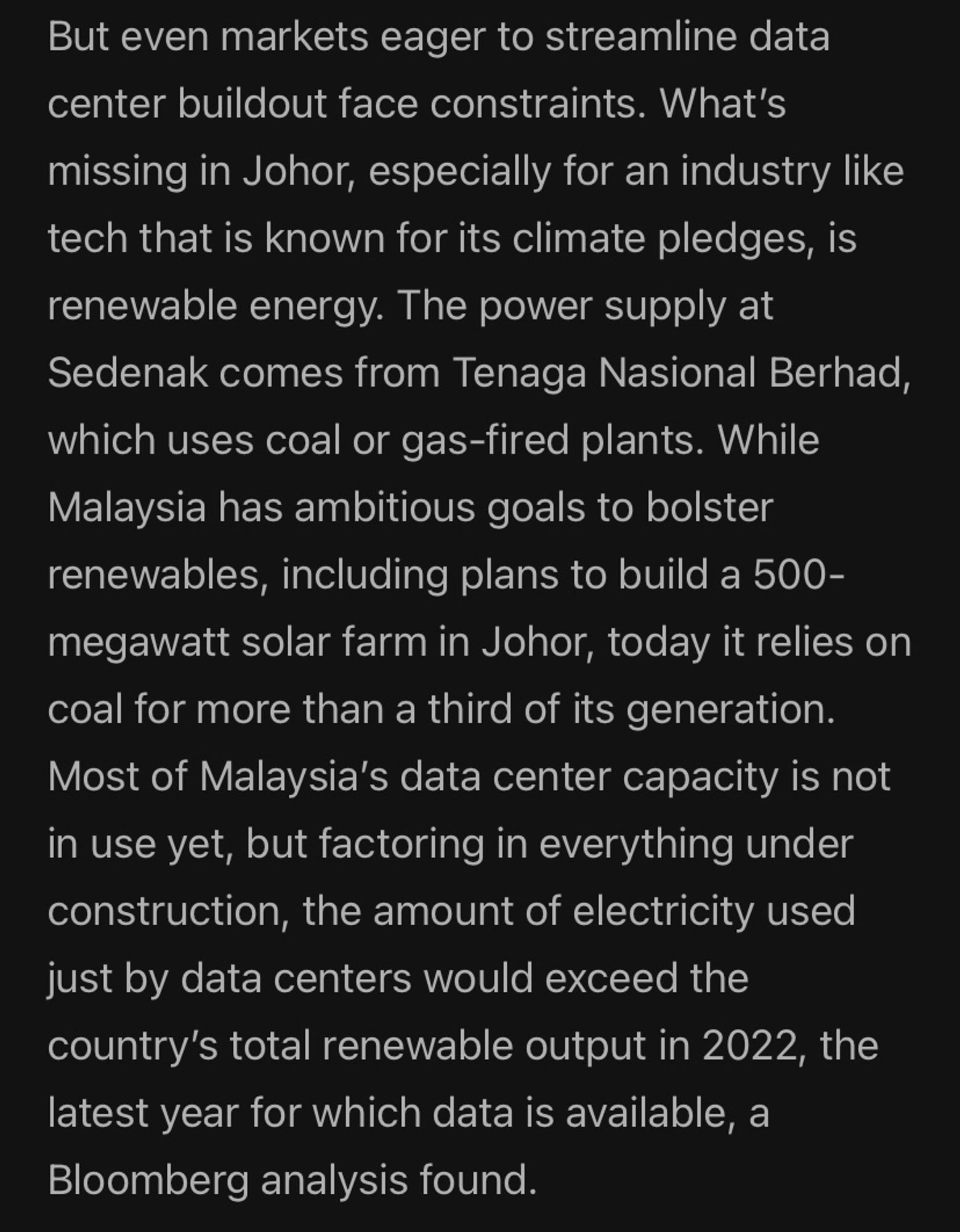 (previous) As a result, residential customers have seen their share of transmission costs drop in recent years while data centers have seen their portion rise, the representative said. (current) But even markets eager to streamline data center buildout face constraints. What's missing in Johor, especially for an industry like tech that is known for its climate pledges, is renewable energy. The power supply at Sedenak comes from Tenaga Nasional Berhad, which uses coal or gas-fired plants. While Malaysia has ambitious goals to bolster renewables, including plans to build a 500-megawatt solar farm in Johor, today it relies on coal for more than a third of its generation.
Most of Malaysia's data center capacity is not in use yet, but factoring in everything under construction, the amount of electricity used just by data centers would exceed the country's total renewable output in 2022, the latest year for which data is available, a Bloomberg analysis found.