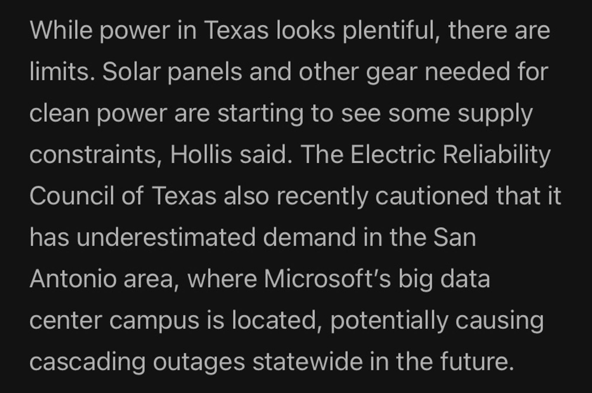 While power in Texas looks plentiful, there are limits. Solar panels and other gear needed for clean power are starting to see some supply constraints, Hollis said. The Electric Reliability Council of Texas also recently cautioned that it has underestimated demand in the San Antonio area, where Microsoft's big data center campus is located, potentially causing cascading outages statewide in the future.