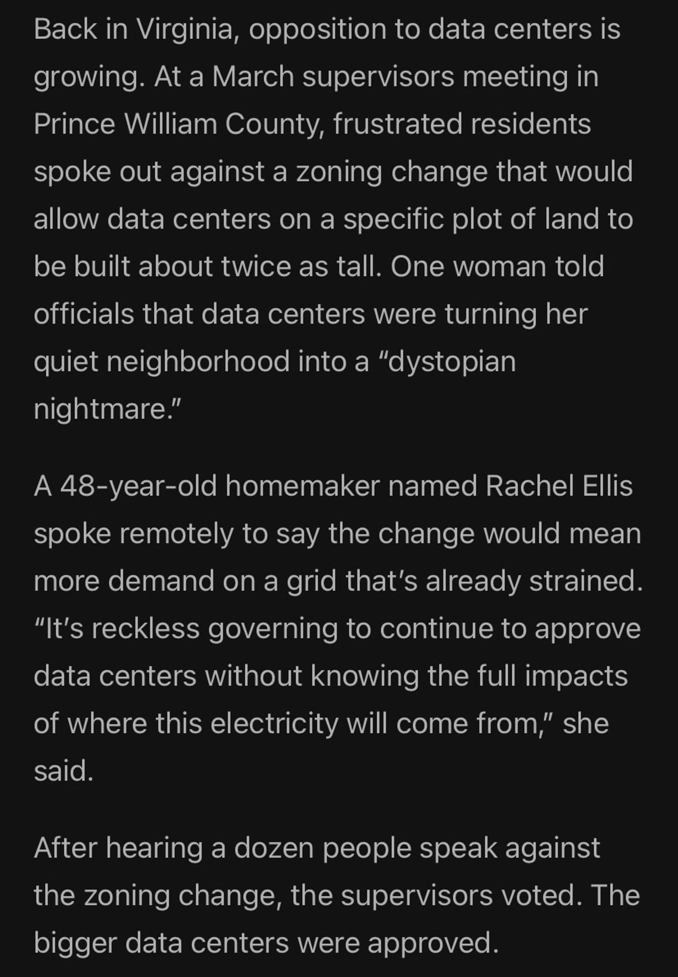 Back in Virginia, opposition to data centers is growing. At a March supervisors meeting in Prince William County, frustrated residents spoke out against a zoning change that would allow data centers on a specific plot of land to be built about twice as tall. One woman told officials that data centers were turning her quiet neighborhood into a "dystopian nightmare."
A 48-year-old homemaker named Rachel Ellis spoke remotely to say the change would mean more demand on a grid that's already strained.
"It's reckless governing to continue to approve data centers without knowing the full impacts of where this electricity will come from," she said.
After hearing a dozen people speak against the zoning change, the supervisors voted. The bigger data centers were approved.