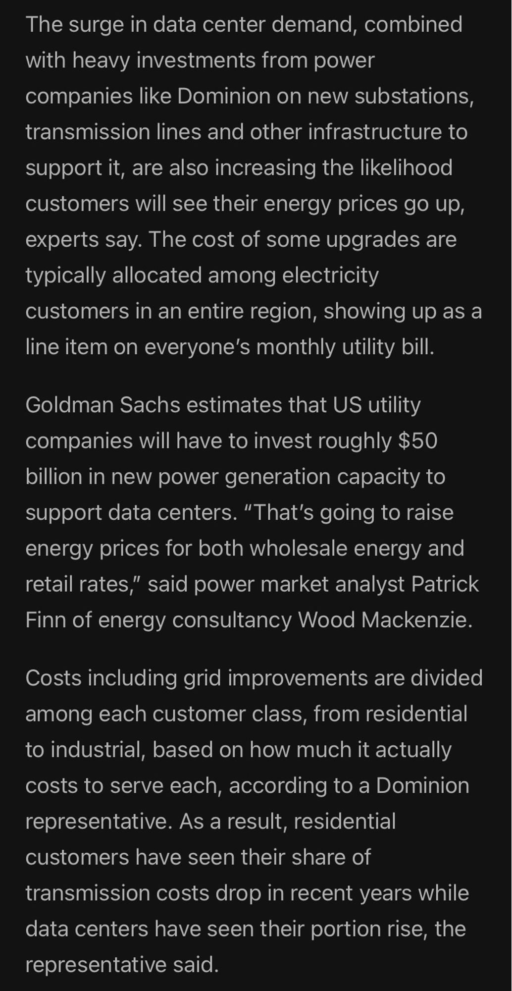 The surge in data center demand, combined with heavy investments from power companies like Dominion on new substations, transmission lines and other infrastructure to support it, are also increasing the likelihood customers will see their energy prices go up,
experts say. The cost of some upgrades are typically allocated among electricity customers in an entire region, showing up as a line item on everyone's monthly utility bill.
Goldman Sachs estimates that US utility companies will have to invest roughly $50 billion in new power generation capacity to support data centers. "That's going to raise energy prices for both wholesale energy and retail rates," said power market analyst Patrick Finn of energy consultancy Wood Mackenzie.
Costs including grid improvements are divided among each customer class, from residential to industrial, based on how much it actually costs to serve each, according to a Dominion representative. (cont next image)