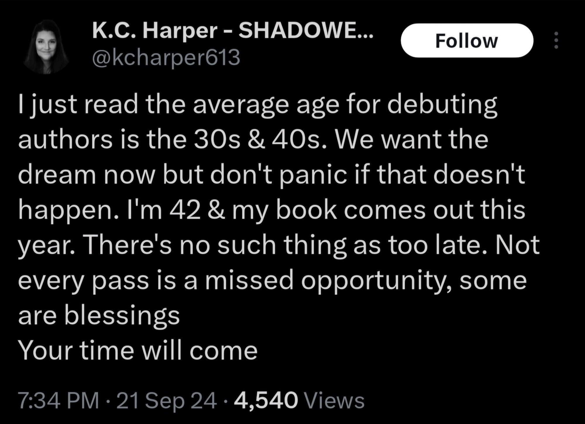 Tweet from K.C. Harper (@kcharper613 on Twitter): 
I just read the average age for debuting authors is the 30s & 40s. We want the dream now but don't panic if that doesn't happen. I'm 42 & my book comes out this year. There's no such thing as too late. Not every pass is a missed opportunity, some are blessings
Your time will come