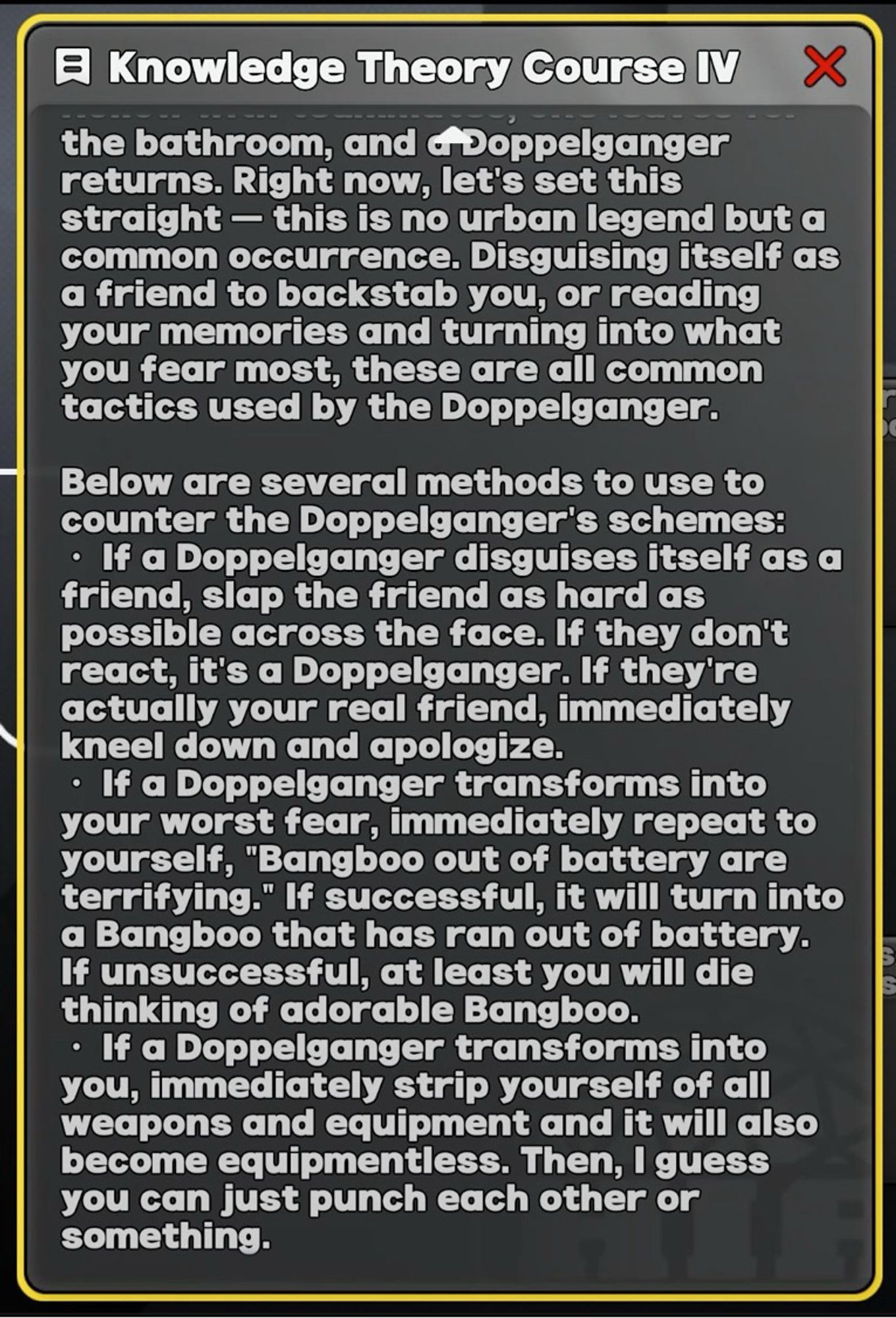 Screenshot of text box from Zenless Zone Zero, titled “Knowledge Theory Course IV”.

Text concerns the common occurrence of doppelgängers replacing investigators inside of Hollows, and lists three ways to handle them:

If a Doppelganger disguises itself as a friend, slap the friend as hard as possible across the face. If they don't react, it's a Doppelganger. If they're actually your real friend, immediately kneel down and apologize.
• If a Doppelganger transforms into your worst fear, immediately repeat to yourself, "Bangboo out of battery are terrifying." If successful, it will turn into a Bangboo that has ran out of battery.
If unsuccessful, at least you will die thinking of adorable Bangboo.
• If a Doppelganger transforms into you, immediately strip yourself of all weapons and equipment and it will also become equipmentless. Then, I guess you can just punch each other or something.