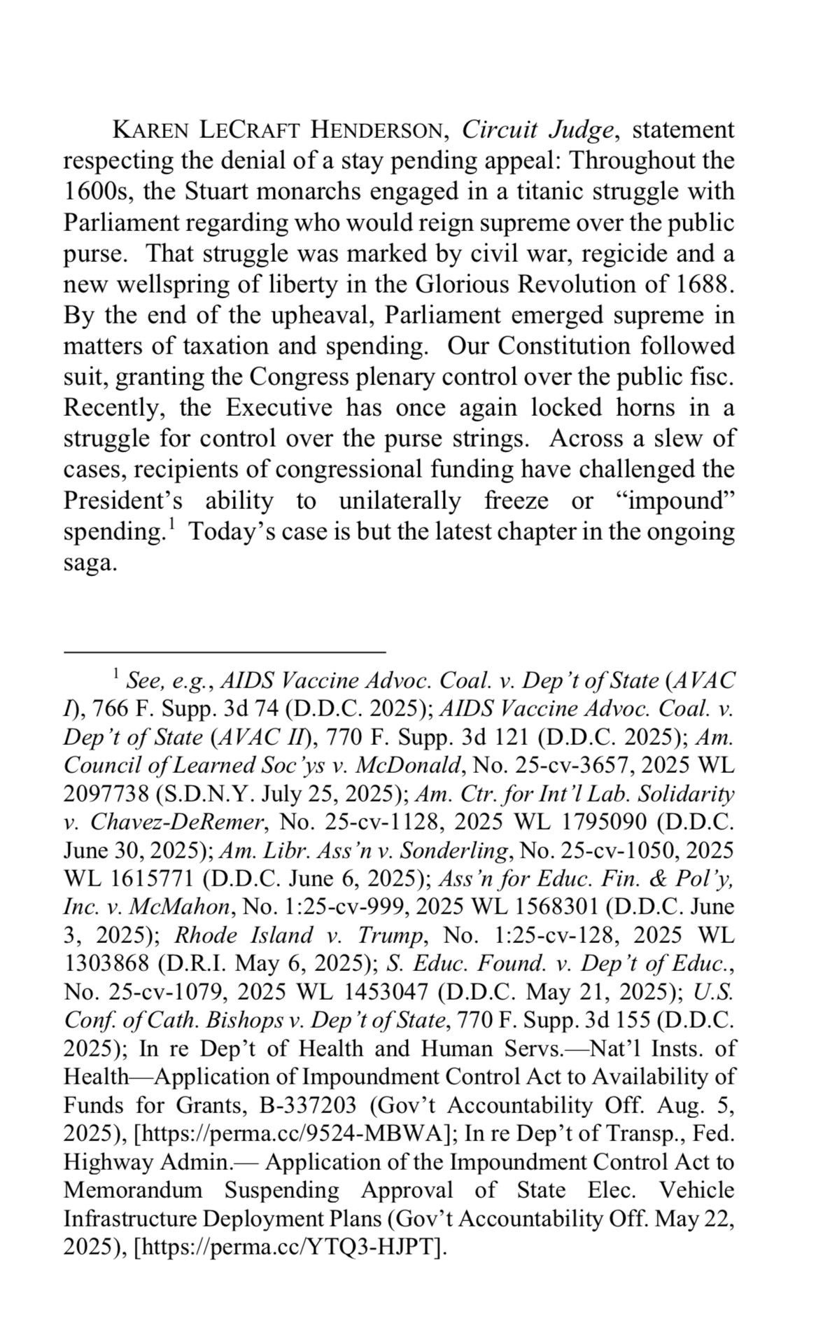 Screenshot of opinion by Judge Karen Henderson:

KAREN LECRAFT HENDERSON, Circuit Judge, statement respecting the denial of a stay pending appeal:

“Throughout the 1600s, the Stuart monarchs engaged in a titanic struggle with Parliament regarding who would reign supreme over the public purse. That struggle was marked by civil war, regicide and a new wellspring of liberty in the Glorious Revolution of 1688.
By the end of the upheaval, Parliament emerged supreme in matters of taxation and spending. Our Constitution followed suit, granting the Congress plenary control over the public fisc.

Recently, the Executive has once again locked horns in a struggle for control over the purse strings. Across a slew of cases, recipients of congressional funding have challenged the President's ability to unilaterally freeze or "impound" spending.' Today's case is but the latest chapter in the ongoing saga.”