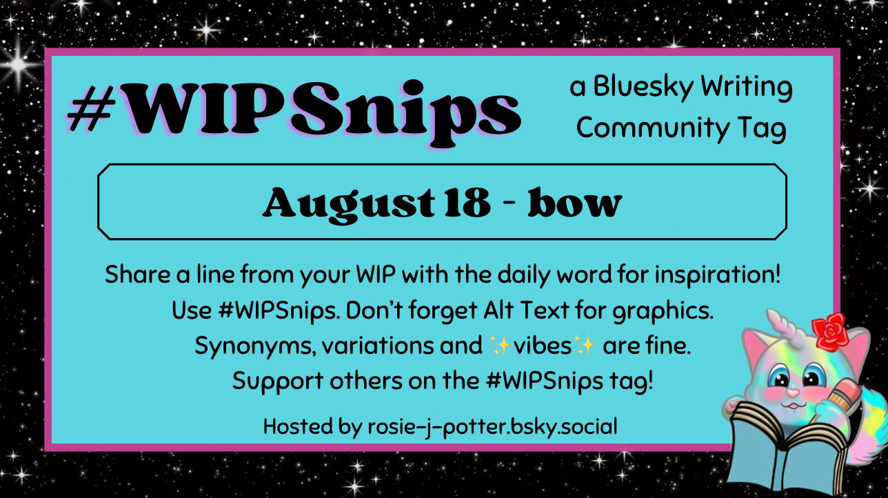 #WIPSnips a bluesky writing community tag
August 18 - bow
Share a line from your WIP with the daily word for inspiration
Use #WIPSnips. Don't forget Alt Text for graphics
Synonyms, variation and vibes are fine.
Support others on the #WIPSnips tag!
Hosted by rosie-j-potter.bsky.social

The image behind the text is a border that is black with stars with a light blue rectangle highlighted by a fuchsia line. An illustrated caticorn holding a pencil and writing in a book with a rose behind one ear is in the lower right corner
