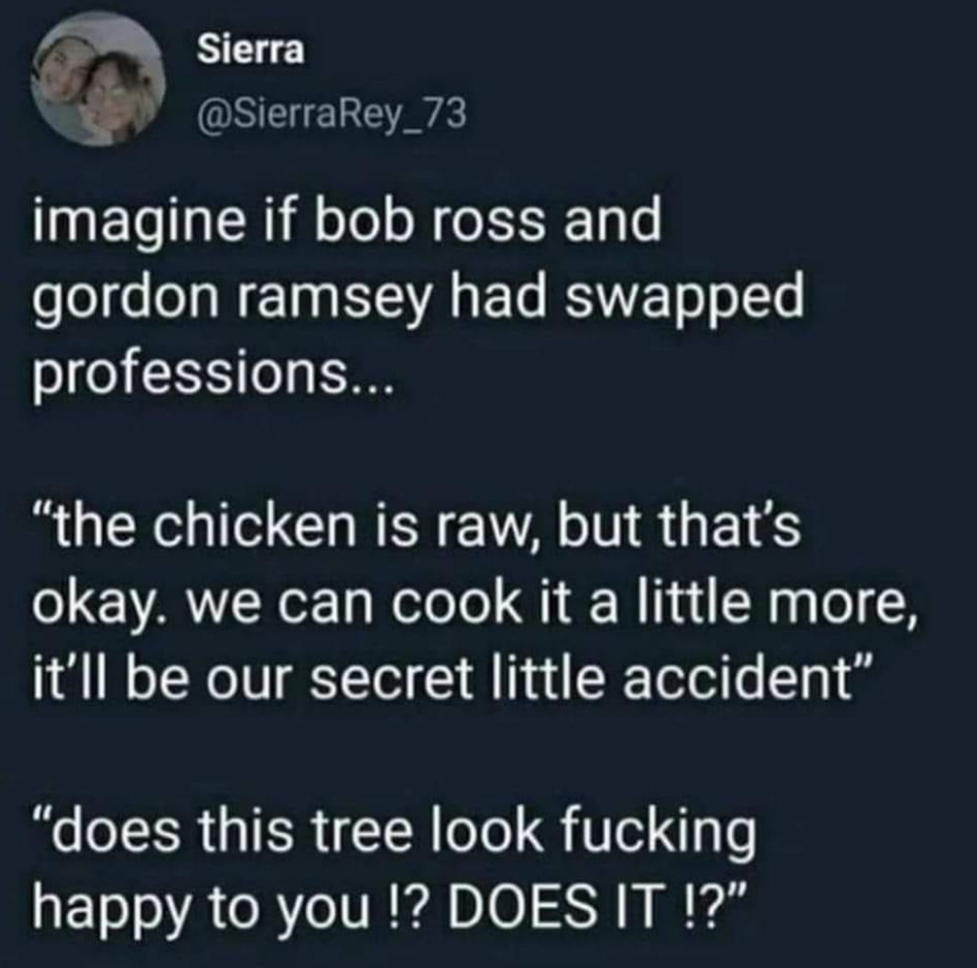 A tweet from @SierraRey_73 that says:

imagine if bob ross and gordon ramsey had swapped professions...

"the chicken is raw, but that's okay. we can cook it a little more, it'll be our secret little accident"

"does this tree look fucking happy to you?! DOES IT?!"