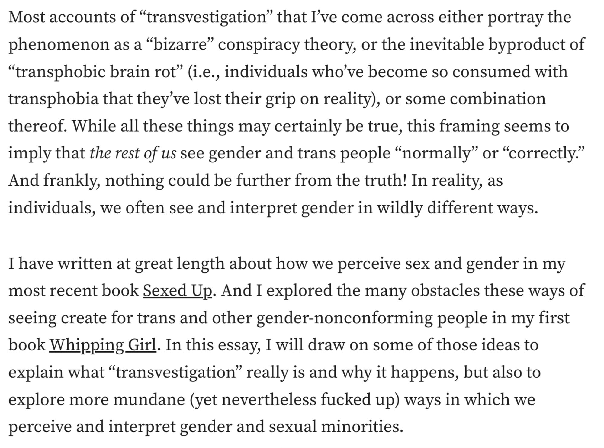 screenshot from linked to essay that reads (in part):
Most accounts of “transvestigation” that I’ve come across either portray the phenomenon as a “bizarre” conspiracy theory, or the inevitable byproduct of “transphobic brain rot” (i.e., individuals who’ve become so consumed with transphobia that they’ve lost their grip on reality), or some combination thereof. While all these things may certainly be true, this framing seems to imply that the rest of us see gender and trans people “normally” or “correctly.” And frankly, nothing could be further from the truth! In reality, as individuals, we often see and interpret gender in wildly different ways.
I have written at great length about how we perceive sex and gender in my most recent book Sexed Up. And I explored the many obstacles these ways of seeing create for trans and other gender-nonconforming people in my first book Whipping Girl. In this essay, I will draw on some of those ideas to explain what “transvestigation” really is and...