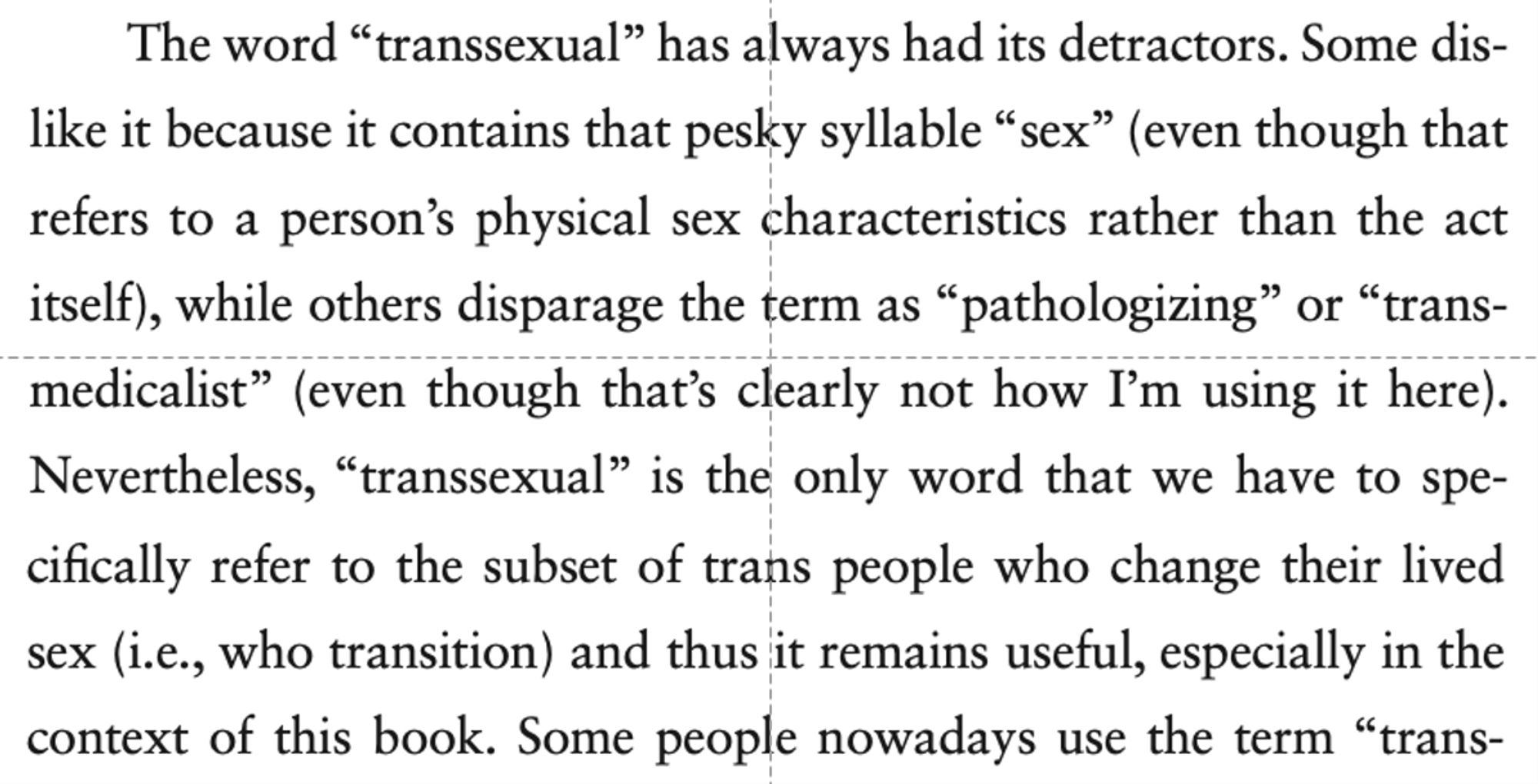 screenshot of passage from Whipping Girl, 3rd ed, pp.xxvi-xxvii, that reads:
The word “transsexual” has always had its detractors. Some dislike it because it contains that pesky syllable “sex” (even though that refers to a person’s physical sex characteristics rather than the act itself), while others disparage the term as “pathologizing” or “transmedicalist” (even though that’s clearly not how I’m using it here). Nevertheless, “transsexual” is the only word that we have to specifically refer to the subset of trans people who change their lived sex (i.e., who transition) and thus it remains useful, especially in the context of this book.