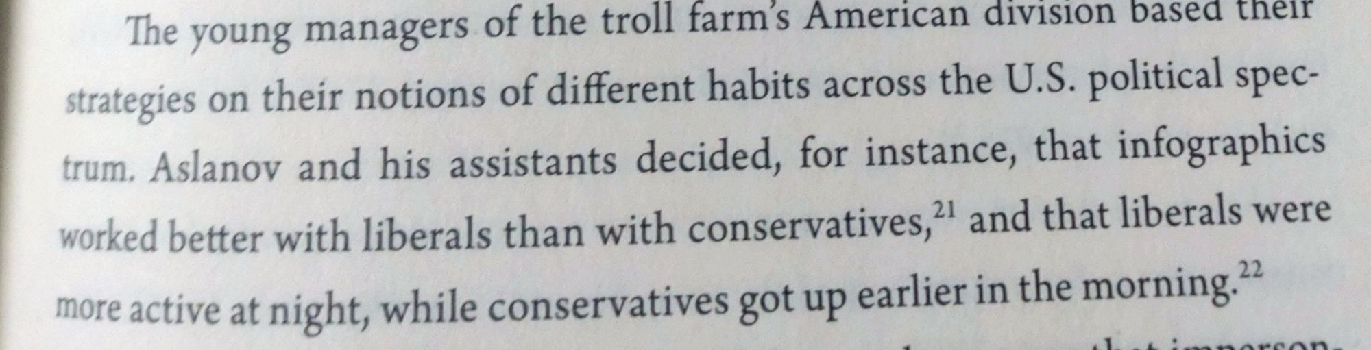 The young managers of the troll farm's American division based theit strategies on their notions of different habits across the U.S. political spec-trum. Aslanov and his assistants decided, for instance, that infographics worked better with liberals than with conservatives," and that liberals were more active at night, while conservatives got up earlier in the morning.