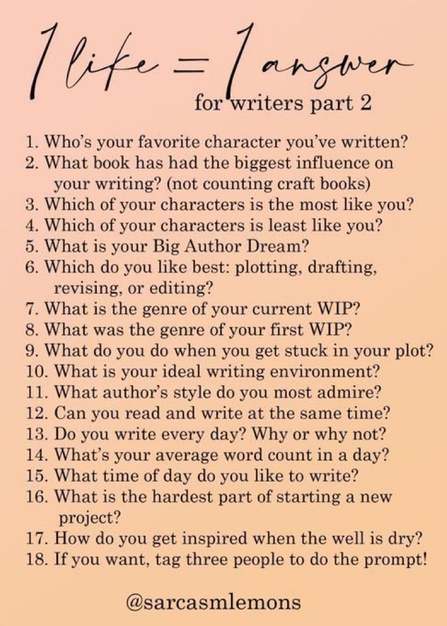 1 Like =  1 Answer

1. Who's your favorite character you've written?
2. What book has had the biggest influence on your writing?
3. Which of your characters is the most like you?
4. Which of your characters is least like you?
5. What is your Big Author Dream?
6. Which do you like best: plotting, drafting, revising, editing?
7. What is the genre of your current WIP?
8. What was the genre of your first WIP?
9. What do you do when you get stuck in your plot?
10. What is your ideal writing environment?
11. What author's style do you most admire?
12. Can you read and write at the same time?
13. Do you write every day? Why or why not?
14. What's your average word count in a day?
15. What time of day do you like to write?
16. What is the hardest part of starting a new project?
17. How do you get inspired when the well is dry?
18. If you want, tag three people to do the prompt!