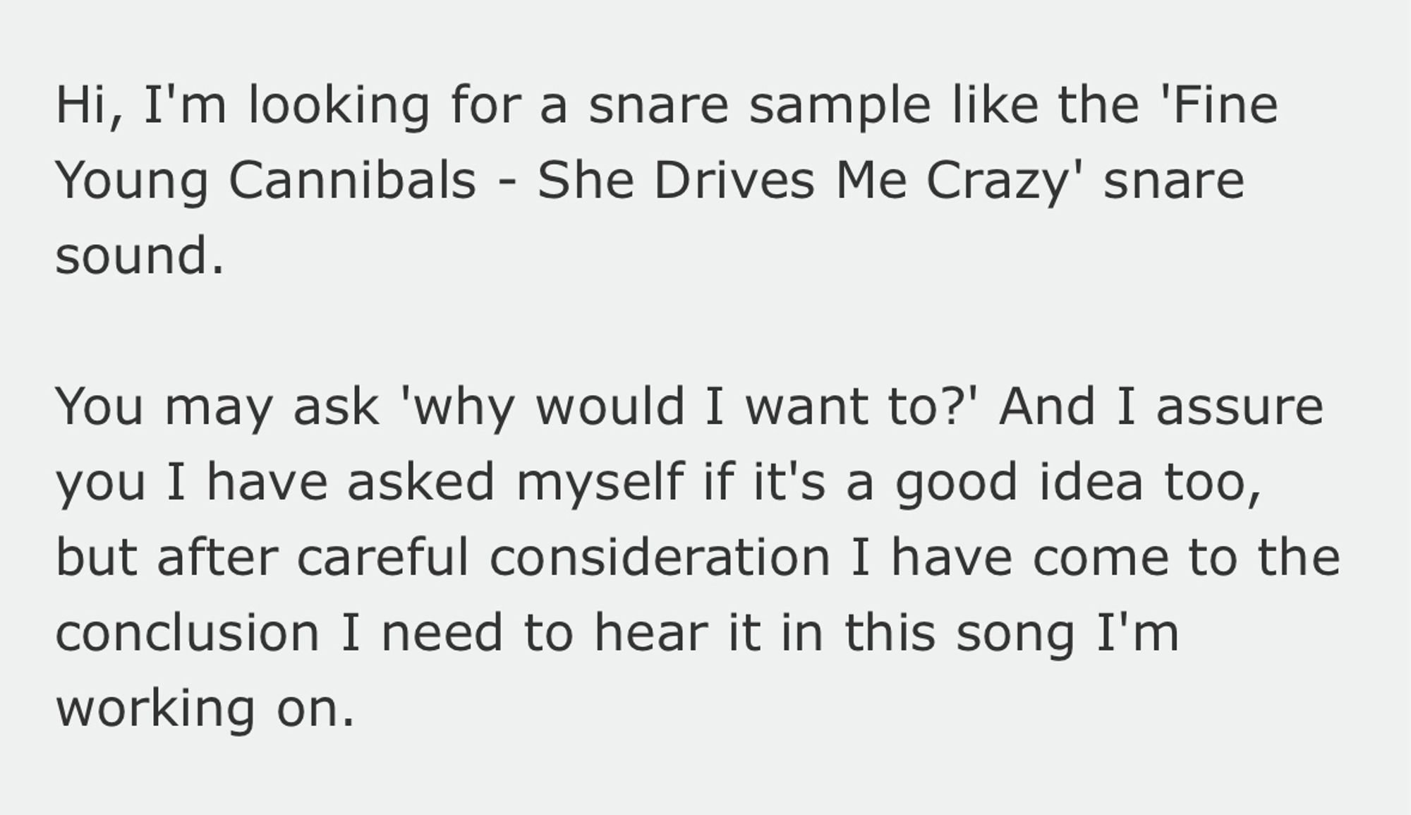 Forum post which reads: Hi, I'm looking for a snare sample like the 'Fine Young Cannibals - She Drives Me Crazy' snare sound.

You may ask 'why would I want to?' And I assure you I have asked myself if it's a good idea too, but after careful consideration I have come to the conclusion I need to hear it in this song I'm working on.