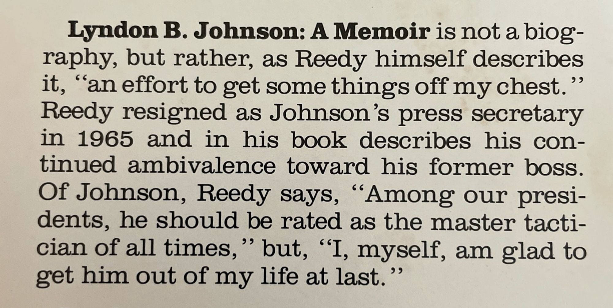 Lyndon B. Johnson: A Memoir is not a biography, but rather, as Reedy himself describes it, "an effort to get some things off my chest." Reedy resigned as Johnson's press secretary in 1965 and in his book describes his continued ambivalence toward his former boss.
Of Johnson, Reedy says, "Among our presidents, he should be rated as the master tactician of all times," but, "I, myself, am glad to get him out of my life at last."