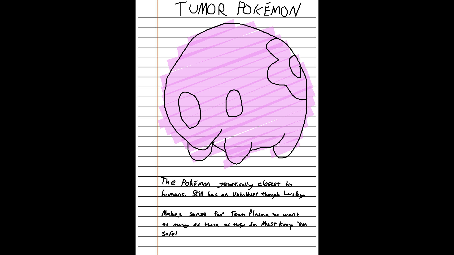 Title: TUMOR POKEMON

(A large drawing of a Munna, coloured pink with a highlighter)

Body Text: The Pokemon genetically closest to humans. Still has an unbabbler though. Lucky.

Makes sense for Team Plasma to want as many of these as they do. Must keep 'em safe!