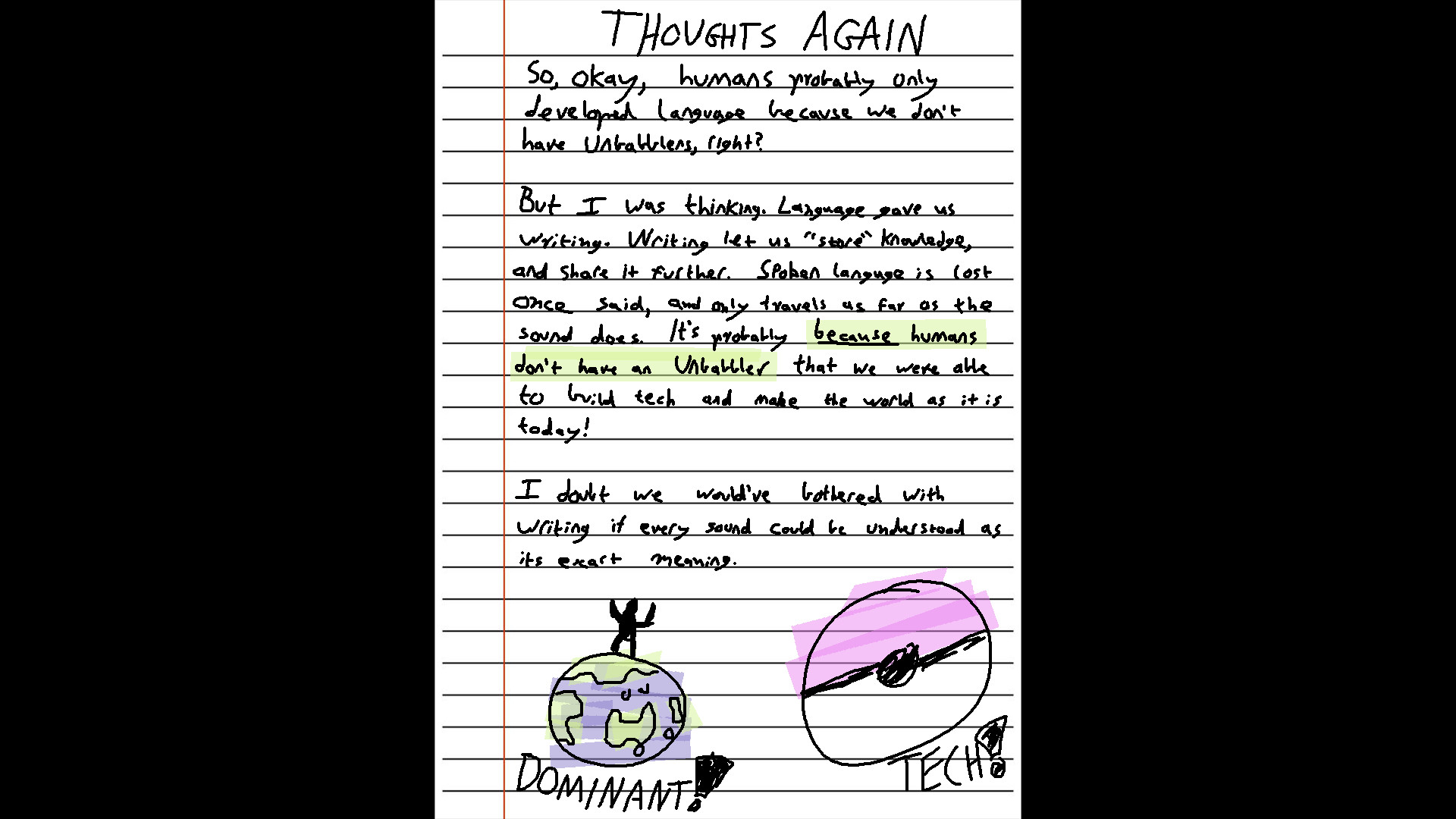 Title: THOUGHTS AGAIN

Body Text: So, okay, humans probably only developed language because we don't have unbabblers, right?

But I was thinking. Language gave us writing. Writing let us "store" knowledge, and share it further. Spoken language is lost once said, and only travels as far as the sound does. It's probably BECAUSE humans don't have an unbabbler that we were able to build tech and make the world as it is today!

I doubt we would've bothered with writing if every sound could be understood as its exact meaning.

(A drawing of a human silhouette standing on top of the world, with the text "DOMINANT!")

(A drawing of a pokeball, with the text "TECH!")