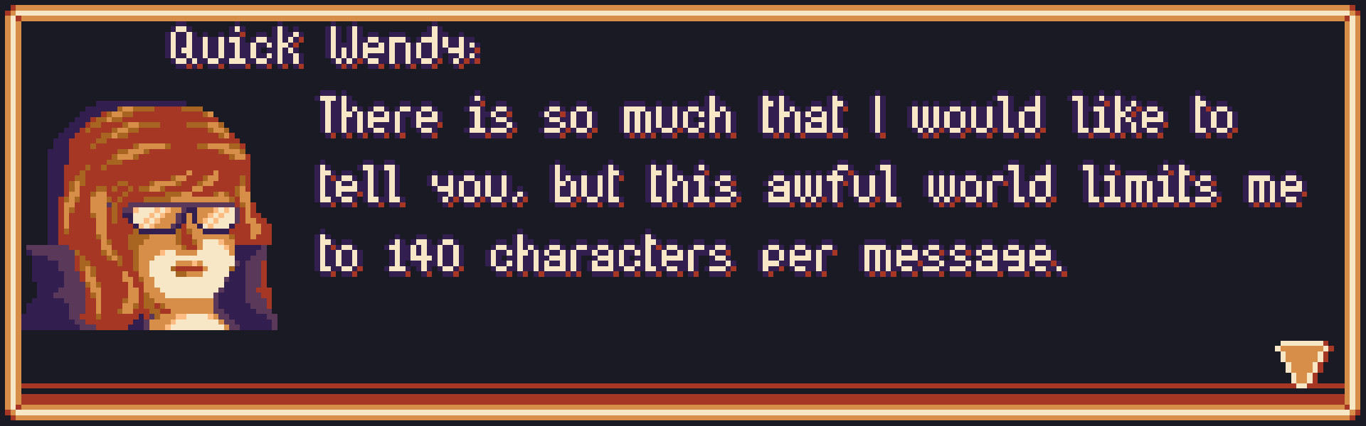 Screenshot from a textbox from my videogame. In it a character named "Quick Wendy" says: "There is so much that I would like to tell you, but this awful world limits me to 140 characters per message.