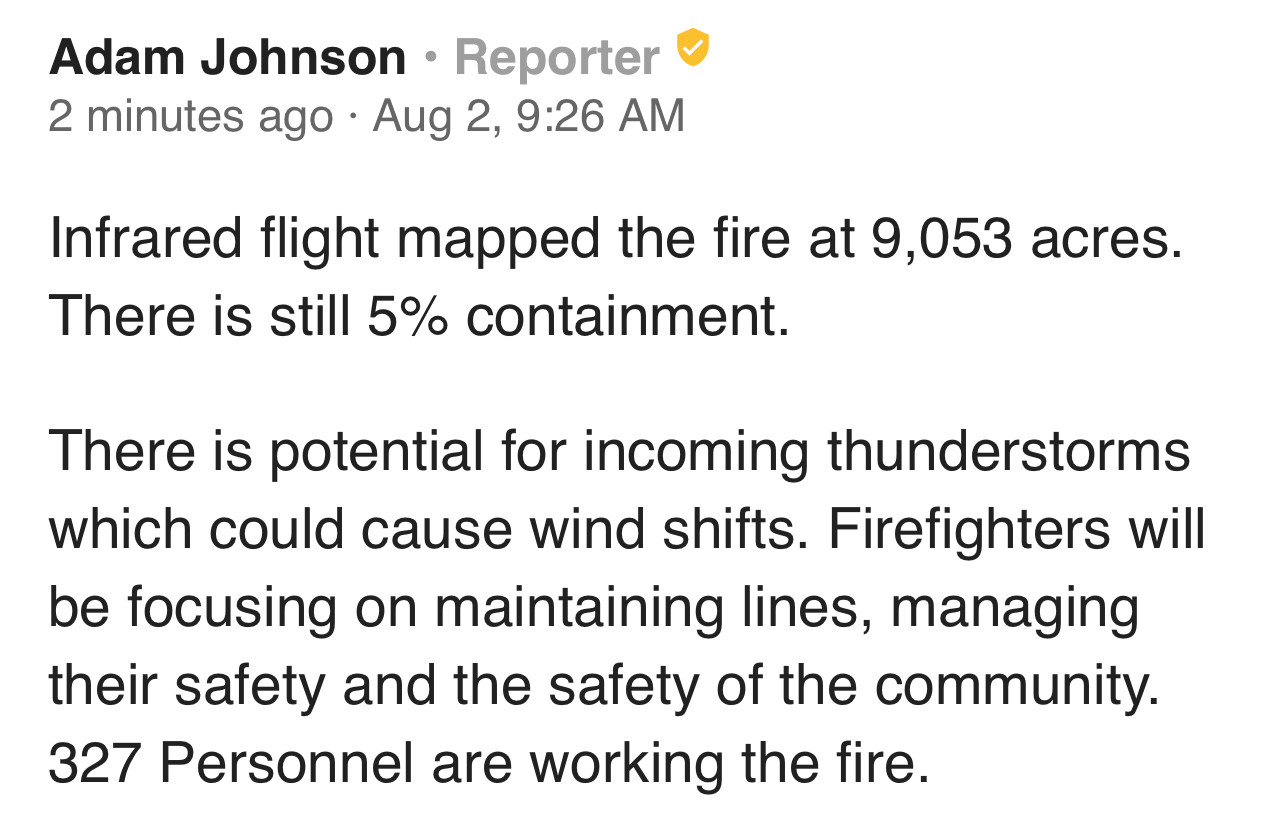 Infrared flight mapped the fire at 9,053 acres.
There is still 5% containment.
There is potential for incoming thunderstorms which could cause wind shifts. Firefighters will be focusing on maintaining lines, managing their safety and the safety of the community.
327 Personnel are working the fire.