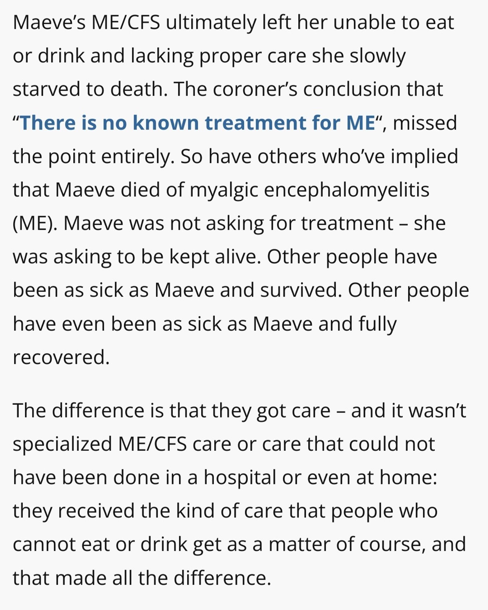 Maeve’s ME/CFS ultimately left her unable to eat or drink and lacking proper care she slowly starved to death. The coroner’s conclusion that “There is no known treatment for ME“, missed the point entirely. So have others who’ve implied that Maeve died of myalgic encephalomyelitis (ME). Maeve was not asking for treatment – she was asking to be kept alive. Other people have been as sick as Maeve and survived. Other people have even been as sick as Maeve and fully recovered.

The difference is that they got care – and it wasn’t specialized ME/CFS care or care that could not have been done in a hospital or even at home: they received the kind of care that people who cannot eat or drink get as a matter of course, and that made all the difference.