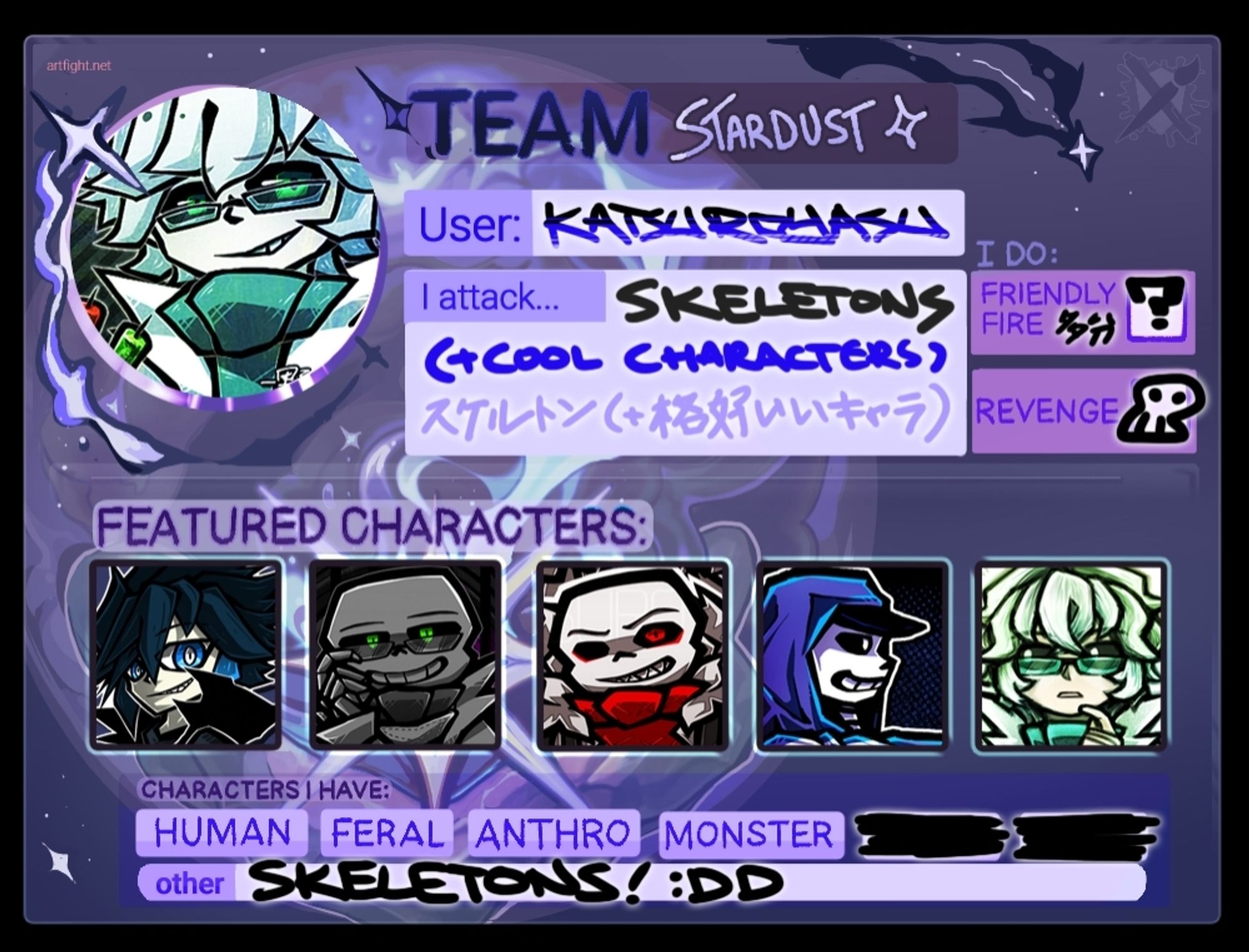 Yasu-Kun's Art Fight 2024 ID Card

TEAM: Stardust 🌌

User: KATSUROYASU
I attack... SKELETONS (+cool characters)

Friendly Fire: Maybe?
Revenge: 💀

Featured Characters: Yasu-Kun (OC/Persona), Sci (Sci!Sans), Edge (Fell!Sans), Dan (Dance!Sans), Saitou Kawasaki (Human!Sci)

Characters I have: Human, Feral, Anthro, Monster (SKELETONS! :DD)