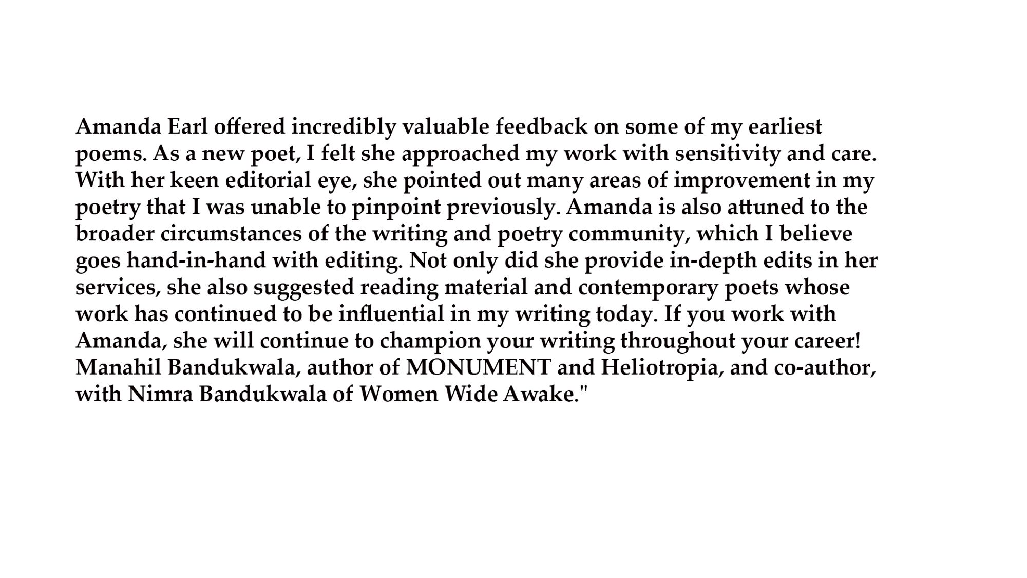 Amanda Earl offered incredibly valuable feedback on some of my earliest poems. As a new poet, I felt she approached my work with sensitivity and care. With her keen editorial eye, she pointed out many areas of improvement in my poetry that I was unable to pinpoint previously. Amanda is also attuned to the broader circumstances of the writing and poetry community, which I believe goes hand-in-hand with editing. Not only did she provide in-depth edits in her services, she also suggested reading material and contemporary poets whose work has continued to be influential in my writing today. If you work with Amanda, she will continue to champion your writing throughout your career! 
Manahil Bandukwala, author of MONUMENT and Heliotropia, and co-author, with Nimra Bandukwala of Women Wide Awake."