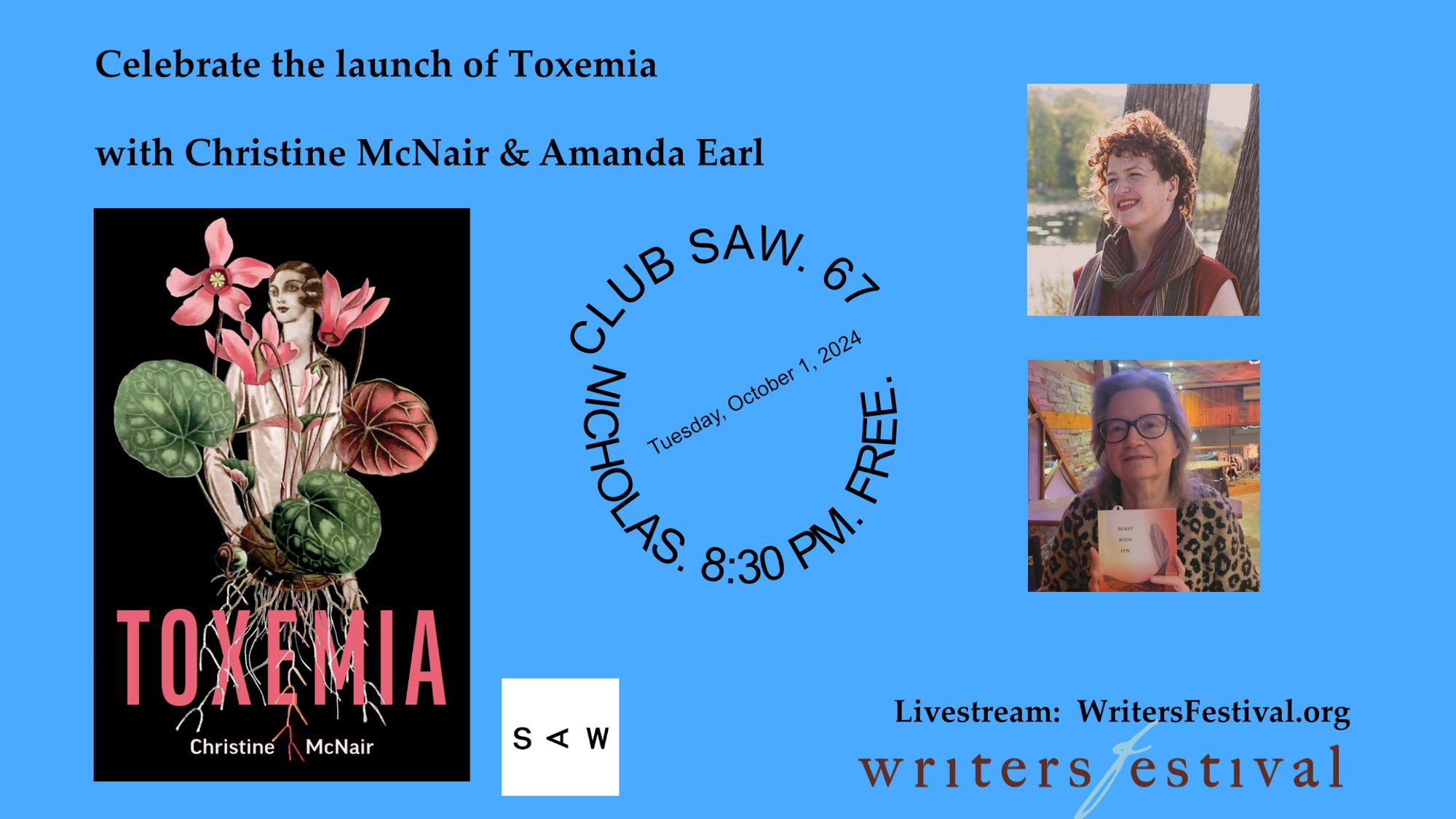 Blue background
Text: Celebrate the launch of Toxemia with Christine McNair & Amanda Earl
Image: Cover of Toxemia: person standing behind flowers/TEXT: Christine McNair
Circle with text: Club Saw, 67 Nicholas, 8:30pm. Free
Images: photos of Christine and Amanda
Text: Livestream: WritersFestival.org
Images: SAW and Writers Festival logos