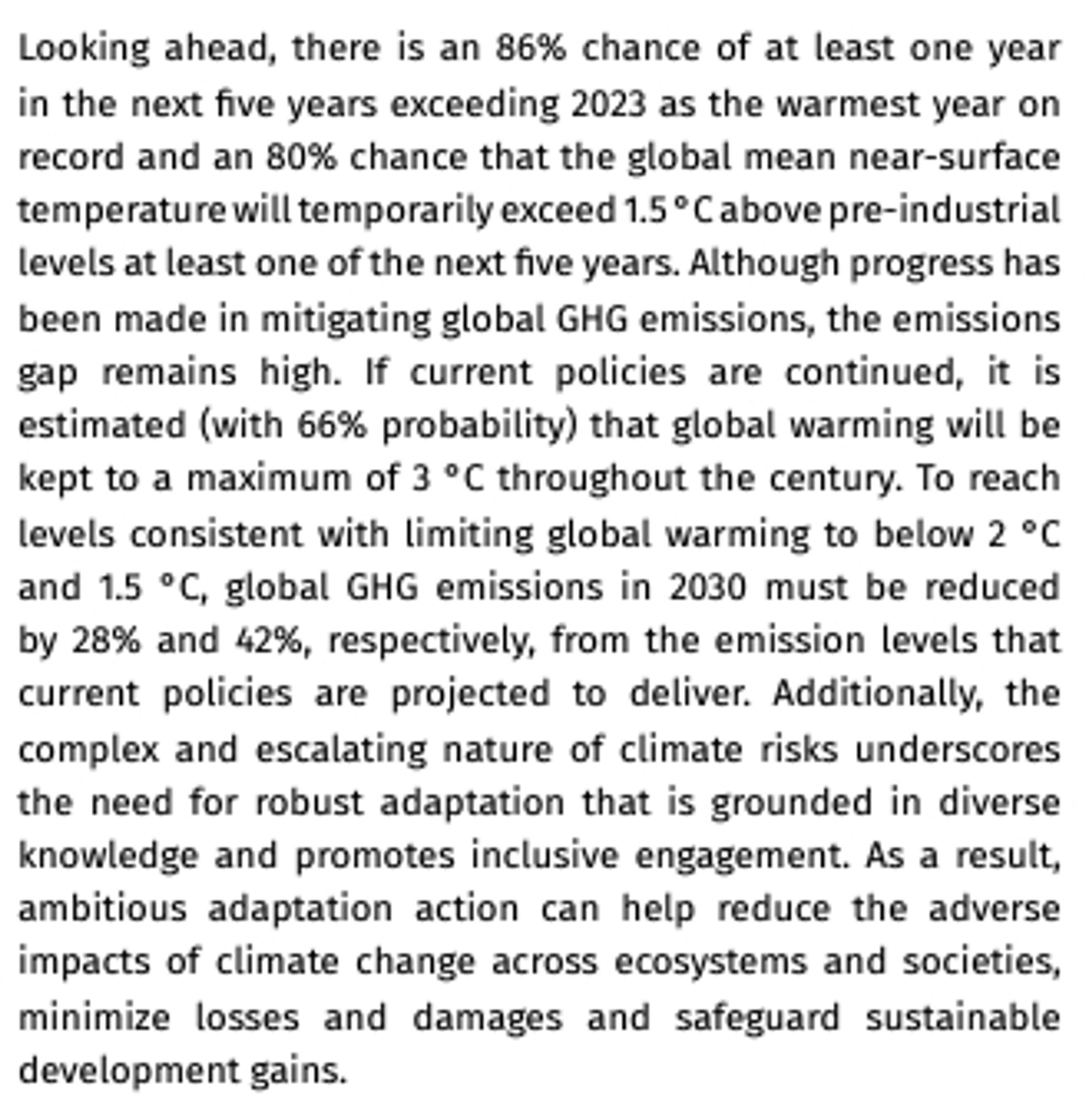 Looking ahead, there is an 86% chance of at least one year in the next five years exceeding 2023 as the warmest year on record and an 80% chance that the global mean near‑surface temperature will temporarily exceed 1.5 °C above pre‑industrial levels at least one of the next five years. Although progress has been made in mitigating global GHG emissions, the emissions gap remains high. If current policies are continued, it is estimated (with 66% probability) that global warming will be kept to a maximum of 3 °C throughout the century. To reach levels consistent with limiting global warming to below 2 °C and 1.5 °C, global GHG emissions in 2030 must be reduced by 28% and 42%, respectively, from the emission levels that current policies are projected to deliver. Additionally, the complex and escalating nature of climate risks underscores the need for robust adaptation that is grounded in diverse knowledge and promotes inclusive engagement. As a result, ambitious adaptation action can help