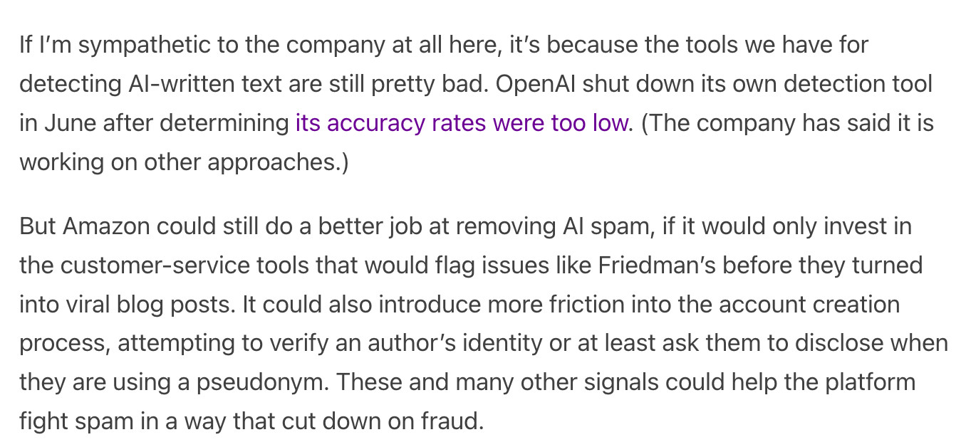 If I’m sympathetic to the company at all here, it’s because the tools we have for detecting AI-written text are still pretty bad. OpenAI shut down its own detection tool in June after determining its accuracy rates were too low. (The company has said it is working on other approaches.)

But Amazon could still do a better job at removing AI spam, if it would only invest in the customer-service tools that would flag issues like Friedman’s before they turned into viral blog posts. It could also introduce more friction into the account creation process, attempting to verify an author’s identity or at least ask them to disclose when they are using a pseudonym. These and many other signals could help the platform fight spam in a way that cut down on fraud.