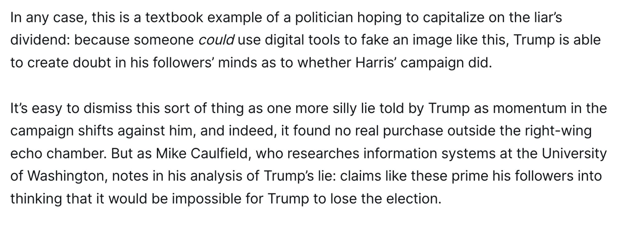 In any case, this is a textbook example of a politician hoping to capitalize on the liar’s dividend: because someone could use digital tools to fake an image like this, Trump is able to create doubt in his followers’ minds as to whether Harris’ campaign did.

It’s easy to dismiss this sort of thing as one more silly lie told by Trump as momentum in the campaign shifts against him, and indeed, it found no real purchase outside the right-wing echo chamber. But as Mike Caulfield, who researches information systems at the University of Washington, notes in his analysis of Trump’s lie: claims like these prime his followers into thinking that it would be impossible for Trump to lose the election.