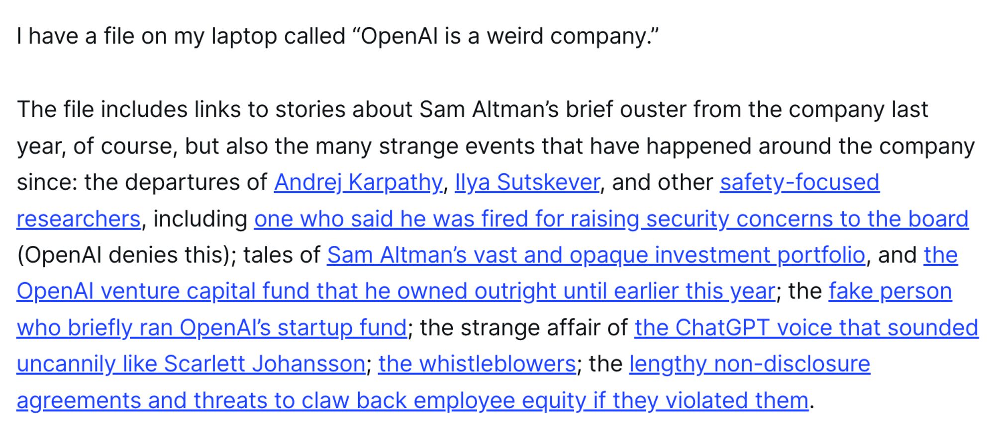 I have a file on my laptop called “OpenAI is a weird company.” 

The file includes links to stories about Sam Altman’s brief ouster from the company last year, of course, but also the many strange events that have happened around the company since: the departures of Andrej Karpathy, Ilya Sutskever, and other safety-focused researchers, including one who said he was fired for raising security concerns to the board (OpenAI denies this); tales of Sam Altman’s vast and opaque investment portfolio, and the OpenAI venture capital fund that he owned outright until earlier this year; the fake person who briefly ran OpenAI’s startup fund; the strange affair of the ChatGPT voice that sounded uncannily like Scarlett Johansson; the whistleblowers; the lengthy non-disclosure agreements and threats to claw back employee equity if they violated them.