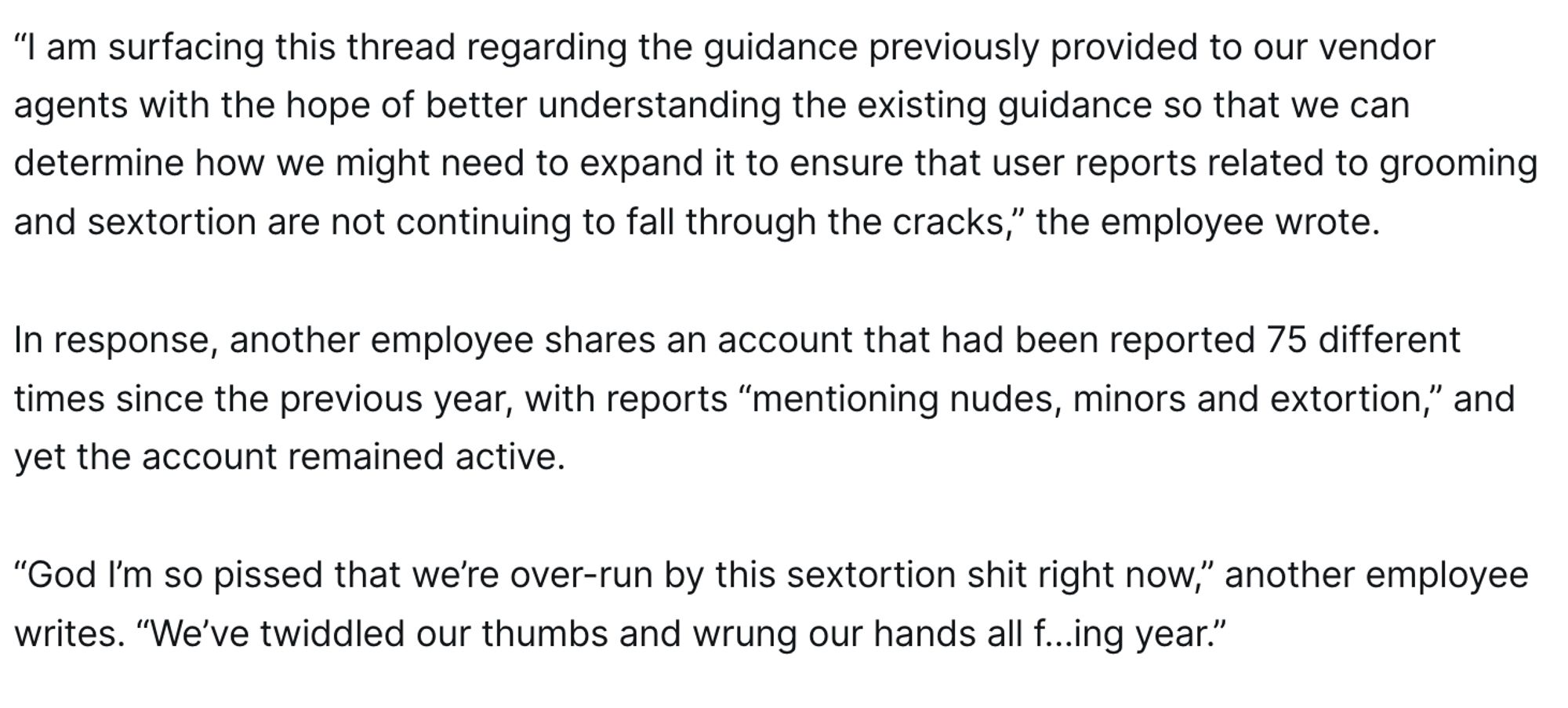 In August of 2022, the lawsuit reports that a Snap employee raised concerns that user reports of grooming and sextortion were going ignored. The employee had searched for “nudes” in reports that had been submitted to the service’s content moderators and found repeated cases where no action had been taken by Snap’s unnamed vendor. 

“I am surfacing this thread regarding the guidance previously provided to our vendor agents with the hope of better understanding the existing guidance so that we can determine how we might need to expand it to ensure that user reports related to grooming and sextortion are not continuing to fall through the cracks,” the employee wrote. 

In response, another employee shares an account that had been reported 75 different times since the previous year, with reports “mentioning nudes, minors and extortion,” and yet the account remained active.