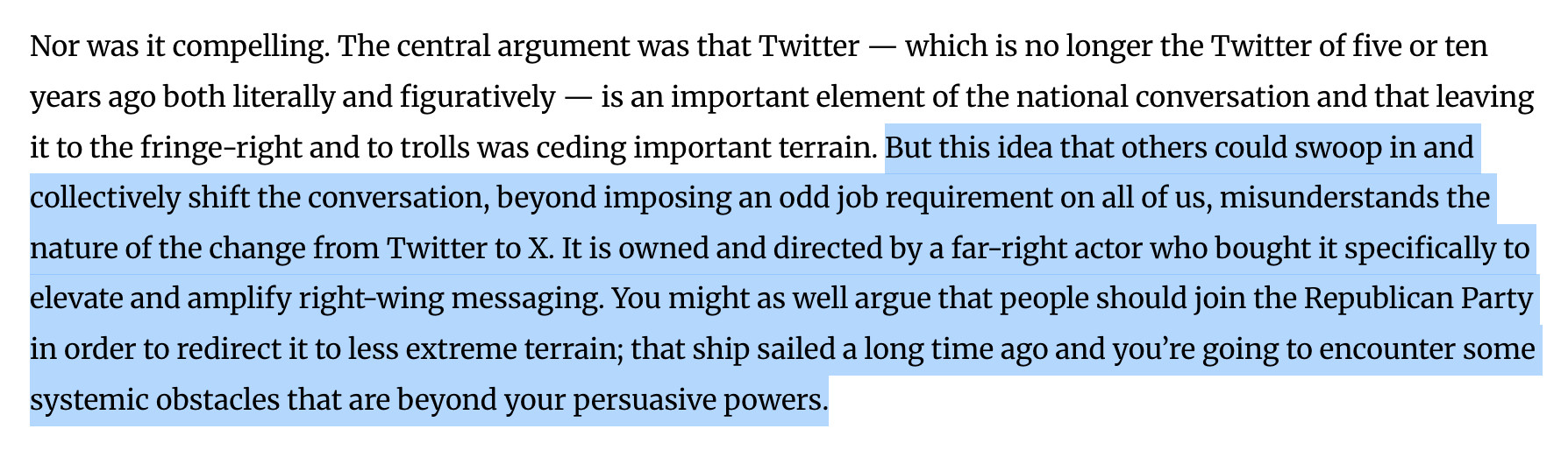 Nor was it compelling. The central argument was that Twitter — which is no longer the Twitter of five or ten years ago both literally and figuratively — is an important element of the national conversation and that leaving it to the fringe-right and to trolls was ceding important terrain. But this idea that others could swoop in and collectively shift the conversation, beyond imposing an odd job requirement on all of us, misunderstands the nature of the change from Twitter to X. It is owned and directed by a far-right actor who bought it specifically to elevate and amplify right-wing messaging. You might as well argue that people should join the Republican Party in order to redirect it to less extreme terrain; that ship sailed a long time ago and you’re going to encounter some systemic obstacles that are beyond your persuasive powers.

