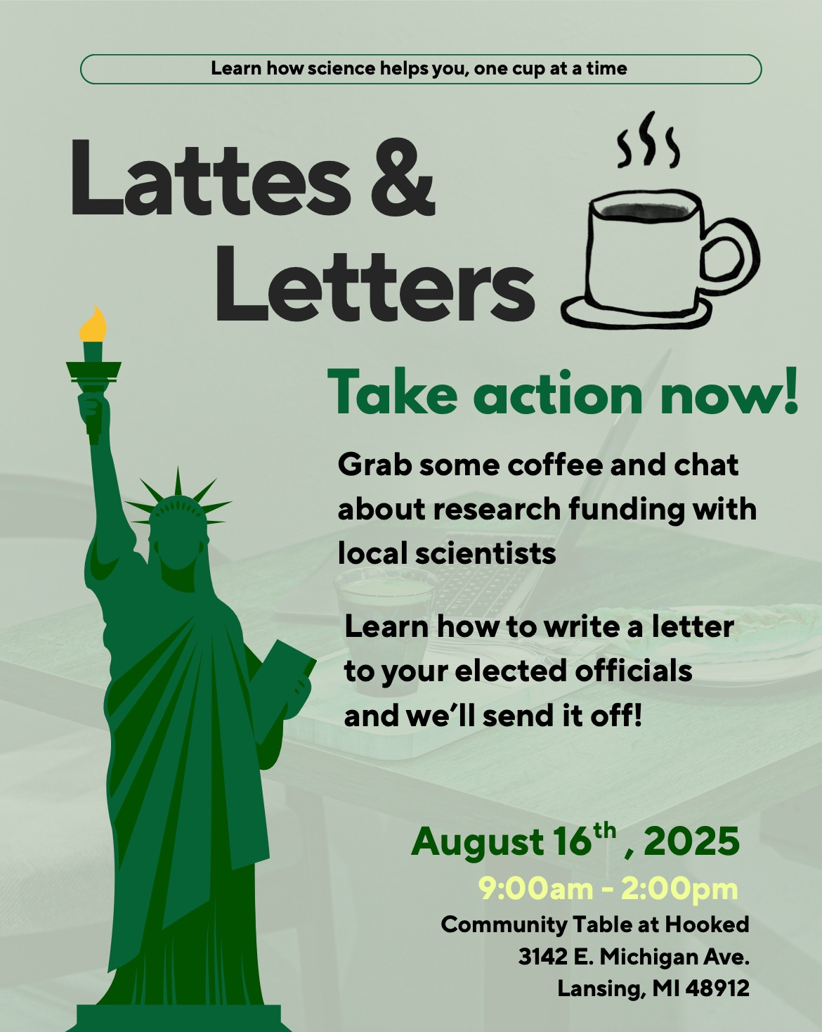 Flyer for the Lattes and Letters event showing a cup of coffee and the Statue of Liberty on a green background. Text reads: Learn how science helps you, one cup at a time. Take action now! Grab some coffee and chat about research funding with local scientists. Learn how to write a letter to your elected officials and we’ll send it off!
August 16th, 2025
9:00am - 2:00pm
Community Table at Hooked 3142 E. Michigan Ave. Lansing, MI 48912
    