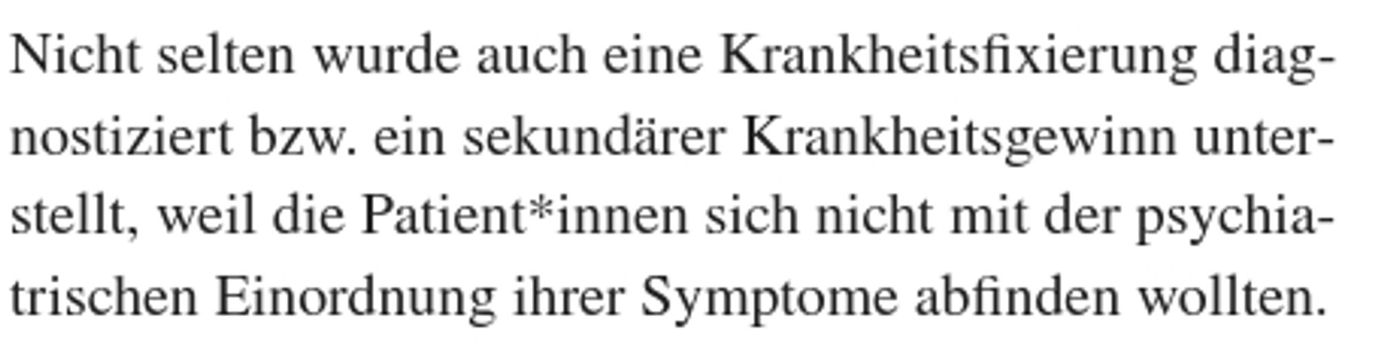 Nicht selten wurde auch eine Krankheitsfixierung diagnostiziert bzw. ein sekundärer Krankheitsgewinn unterstellt, weil die Patient*innen sich nicht mit der psychiatrischen Einordnung ihrer Symptome abfinden wollten.