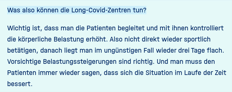 Frage: Was also können die Long-Covid-Zentren tun?

Protzer: Wichtig ist, dass man die Patienten begleitet und mit ihnen kontrolliert die körperliche Belastung erhöht. Also nicht direkt wieder sportlich betätigen, danach liegt man im ungünstigen Fall wieder drei Tage flach. Vorsichtige Belastungssteigerungen sind richtig. Und man muss den Patienten immer wieder sagen, dass sich die Situation im Laufe der Zeit bessert.