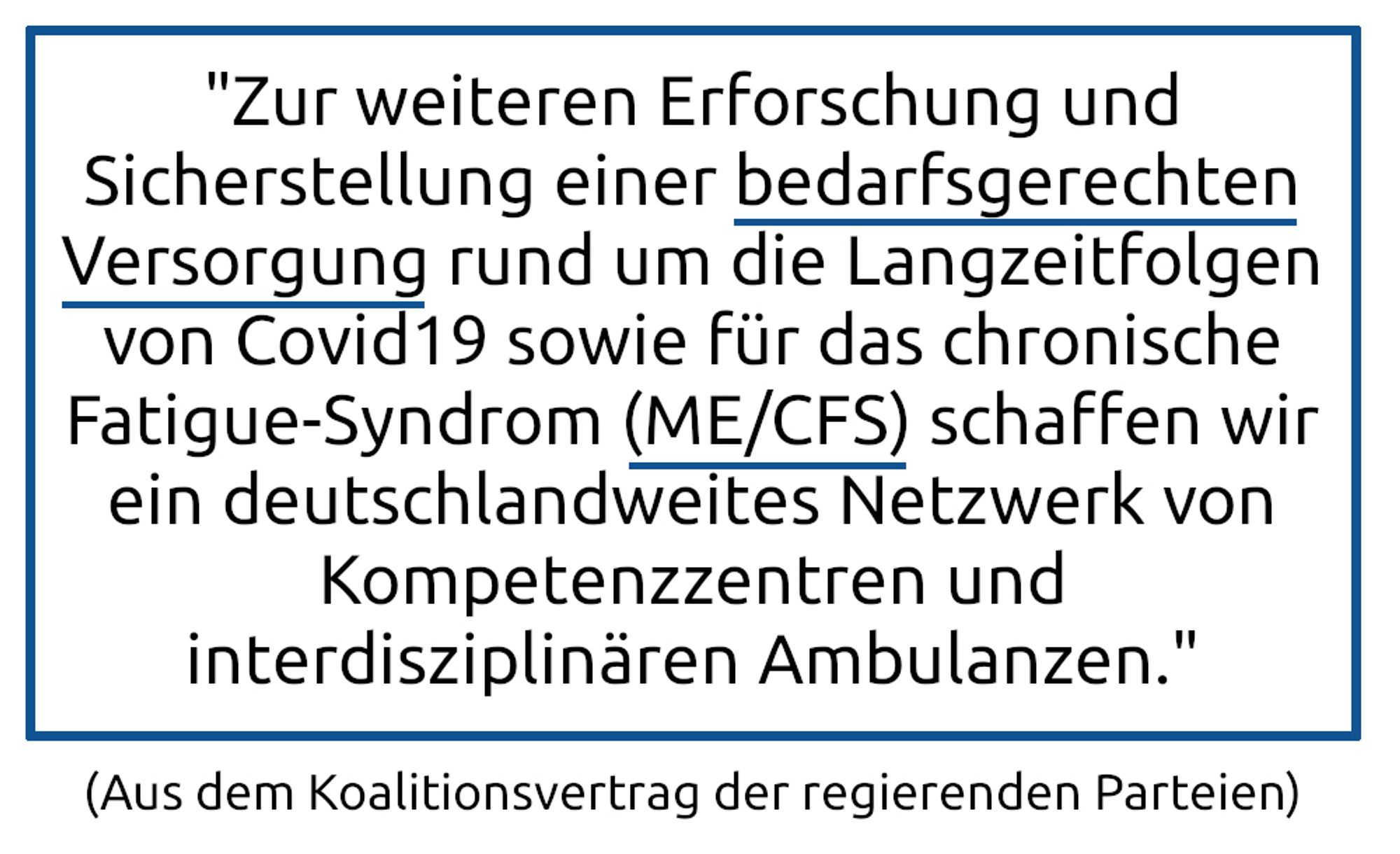 Aus dem Koalitionsvertrag: "Zur weiteren Erforschung und Sicherstellung einer bedarfsgerechten Versorgung rund um die Langzeitfolgen von Covid19 sowie für das chronische Fatigue-Syndrom (ME/CFS) schaffen wir ein deutschlandweites Netzwerk von Kompetenzzentren und interdisziplinären Ambulanzen."